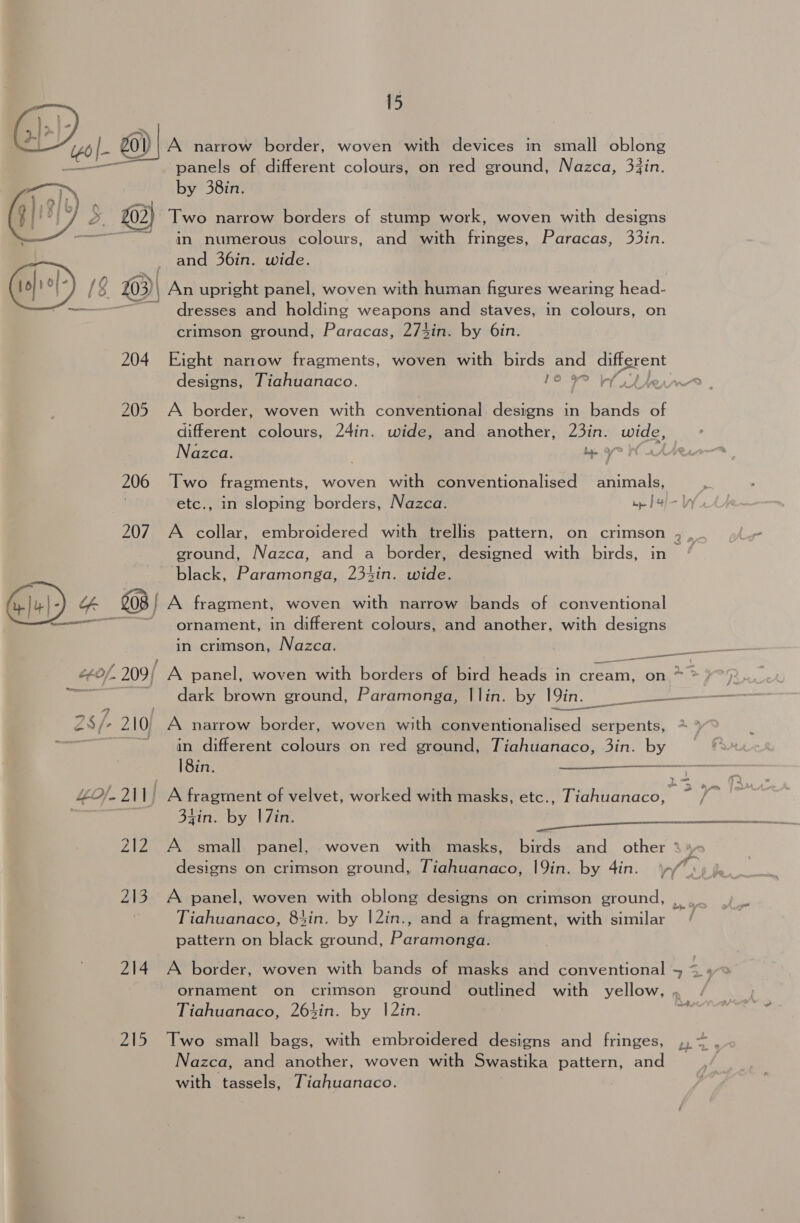 i ae + (46 ie 201) A narrow border, woven with devices in small oblong ——— panels of different colours, on red ground, Nazca, 3jin. by 38in. 5. @) Two narrow borders of stump work, woven with designs ~ dn numerous colours, and with fringes, Paracas, 33in. _ and 36in. wide. GD) 1 [8 A$ co) An upright panel, woven with human figures wearing head- dresses and holding weapons and staves, in colours, on crimson ground, Paracas, 274in. by 6in.  204 Eight narrow fragments, woven with birds and different pm = designs, Tiahuanaco. 10 Phew 205 A border, woven with conventional designs in bands of different colours, 24in. wide, and another, 23in. wide, Nazca. be 9 206 Two fragments, woven with conventionalised animals, etc., in sloping borders, Nazca. pe | 4 207. A collar, embroidered with trellis pattern, on crimson , , ground, Nazca, and a border, designed with birds, in black, Paramonga, 234in. wide. || - G 208 | A fragment, woven with narrow bands of conventional — ornament, in different colours, and another, with designs in crimson, Nazca. Me aehis L¢0/. 209/ A panel, woven with borders of Bird heads in cream, on * ‘ — dark brown ground, Paramonga, |lin. by 19in. PS/ 210, A narrow border, woven with conventionalised serpents, ~~~ in. different colours on red ground, Tiahuanaco, 3in. Ny  18in. —- 4£°/-211) A fragment of velvet, worked with masks, etc., Tiahuanaco, ~ / xin. by | 7in. 212 A small panel, woven with masks, birds and_ other ° designs on crimson ground, Tiahuanaco, 19in. by 4in. if 213. A panel, woven with oblong designs on crimson ground, , Tiahuanaco, 84in. by |2in., and a fragment, with similar — pattern on Binck ground, Parantonets 214 A border, woven with bands of masks and conventional + &lt;. ornament on crimson ground outlined with yellow, . Tiahuanaco, 264in. by |2in. ~? 215 Two small bags, with embroidered designs and fringes, ,, ~ Nazca, and another, woven with Swastika pattern, and with tassels, Tiahuanaco.