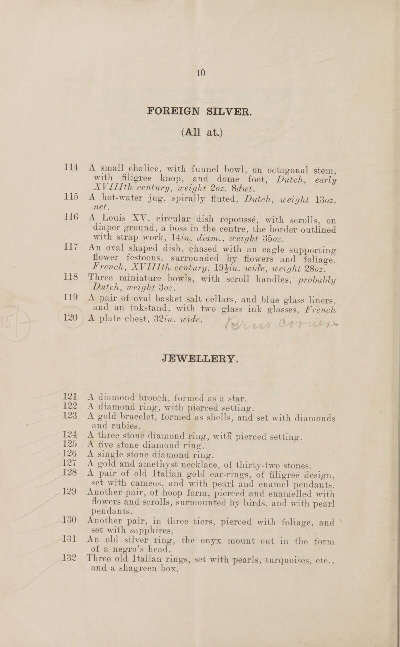 FOREIGN SILVER. (All at.) A small chalice, with funnel bowl, on octagonal stem, with filigree knop, and dome foot, Dutch, early AVIIIth century, weight 2oz. 8dwt. A hot-water jug, spirally fluted, Dutch, weight 18oz. net. A Louis XV. circular dish repoussé, with scrolls, on diaper ground, a boss in the centre, the border outlined with strap work, 14in. diam., weight 35oz. An oval shaped dish, chased with an eagle supporting flower festoons, surrounded by flowers and foliage, French, XVIIIth century, 19}in. wide, weight 2802. Dutch, weight 3oz. | A pair of oval basket salt cellars, and blue glass liners, and an inkstand, with two glass ink glasses, French A plate chest, 32%. wide. bt) frend | JEWELLERY. A diamond brooch, formed as a star. A diamond ring, with pierced setting. A gold bracelet, formed as shells, and set with diamonds and rubies. | A three stone diamond ring, with pierced setting. A five stone diamond ring. | A single stone diamond ring. A gold and amethyst necklace, of thirty-two stones. A pair of old Italian gold ear-rings, of filigree design, set with cameos, and with pearl and enamel pendants. Another pair, of hoop form, pierced and enamelled with flowers and scrolls, surmounted by birds, and with pear! pendants. Another pair, in three tiers, pierced with foliage, and set with sapphires. | An old silver ring, the onyx. mount cut in the form of a negro’s head. Three old Italian rings, set with pearls, turquoises, etc., and a shagreen box. | 