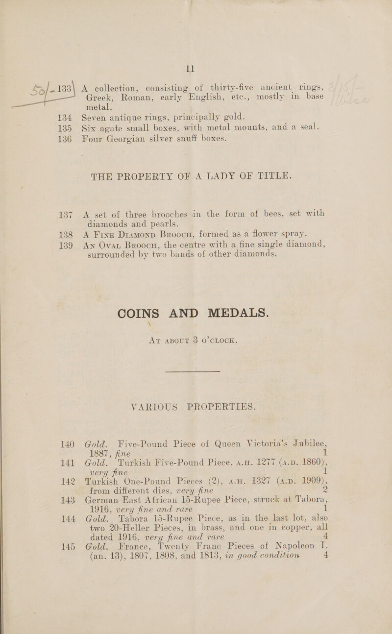  137 138 139 140 141 142 143, 144 145 ll A collection, consisting of thirty-five ancient rings, Greek, Roman, early English, etc., mostly in base metal. Seven antique rings, principally gold. Six agate small boxes, with metal mounts, and a seal. Four Georgian silver snuff boxes. THE PROPERTY OF A LADY OF TITLE. A set of three brooches in the form of bees, set with diamonds and pearls. A Fine Dramonp Broocu, formed as a flower spray. An Ovat Broocn, the centre with a fine single diamond, surrounded by two bands of other diamonds. COINS AND MEDALS. At aBout 3 O’CLOCK. VARIOUS PROPERTIES. Gold. Five-Pound Piece of Queen Victoria’s Jubilee, 1887, fine | | Gold. Turkish Five-Pound Piece, a.H. 1277 (4.p. 1860), very fine Turkish One-Pound Pieces (2), a.u. 1827 (4.p. 1909), from different dies, very fine German East African 15-Rupee Piece, struck at Tabora, 1916, very fine and rare Gold. Tabora 15-Rupee Piece, as in the last lot, also two 20-Heller Pieces, in brass, and one in copper, all dated 1916, very fine and rare 4 Gold. France, Twenty France Pieces of Napoleon I. (an. 13), 1807, 1808, and 1813, an good condition 4 pot fe ~) ¢