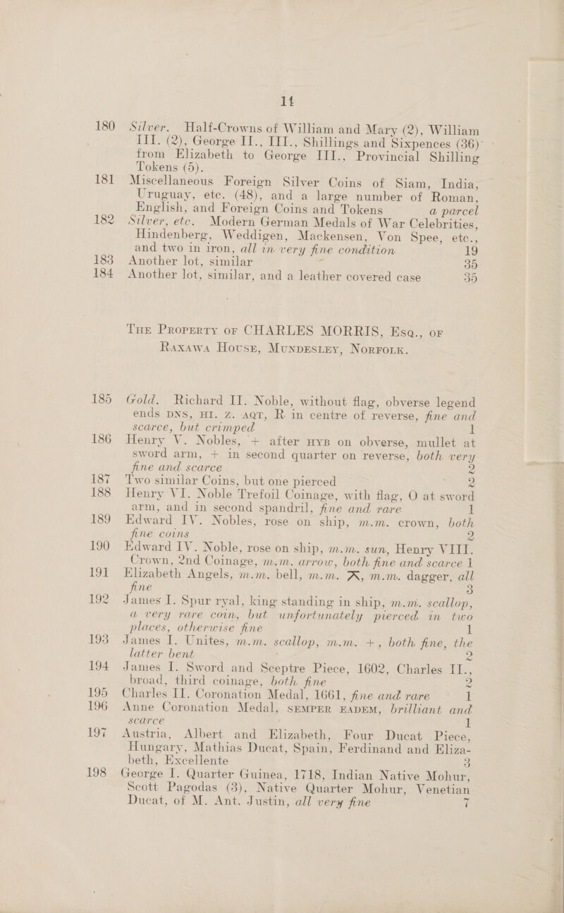 180 181 182 183 184 1t Silver. Half-Crowns of William and Mary (2), William from Elizabeth to George III., Provincial Shilling Tokens (5). Miscellaneous Foreign Silver Coins of Siam, India, Uruguay, etc. (48), and a large number of Roman, English, and Foreign Coins and Tokens a parcel Silver, etc. Modern German Medals of War Celebrities, Hindenberg, Weddigen, Mackensen, Von Spee, etc., and two in iron, all in very fine condition 19 Another lot, similar ‘s 30 Another lot, similar, and a leather covered case 59 Lue Property or CHARLES MORRIS, Esa., or Raxawa Hovusr, Munpestey, Norronx. Gold. Richard II. Noble, without flag, obverse legend ends DNS, HI. Z. set, Rin centre of reverse, fine and scarce, but crimped 1 Henry V. Nobles, “+ after Hyp on obverse, mullet at sword arm, + in second quarter on reverse, both very fine and scarce | Two similar Coins, but one pierced z Henry VI. Noble Trefoil Coinage, with flag, O at sword arm, and in second spandril, fine and rare 1 Edward IV. Nobles, rose on ship, m.m. crown, both fine coins Edward IV. Noble, rose on ship, m.m. sun, Henry VIII. Crown, 2nd Coinage, m.m. arrow, both fine and scarce 1 Elizabeth Angels, m.m,. bell, m.m. AK, m.m. dagger, ail fine 3 James I. Spur ryal, king standing in ship, m.m. scallop, a very rare coun, but unfortunately pierced in two places, otherwise fine Z James I. Unites, m.m. scallop, m.m. +, both fine, the latter bent S James I. Sword and Sceptre Piece, 1602, Charles II., broad, third coinage, both fine 2 Charles II. Coronation Medal, 1661, fine and rare I Anne Coronation Medal, semper EADEM, brilliant and scarce I Austria, Albert and Elizabeth, Four Ducat Piece, Hungary, Mathias Ducat, Spain, Ferdinand and Eliza- beth, Excellente 3 George I. Quarter Guinea, 1718, Indian Native Mohur, Scott Pagodas (3), Native Quarter Mohur, Venetian