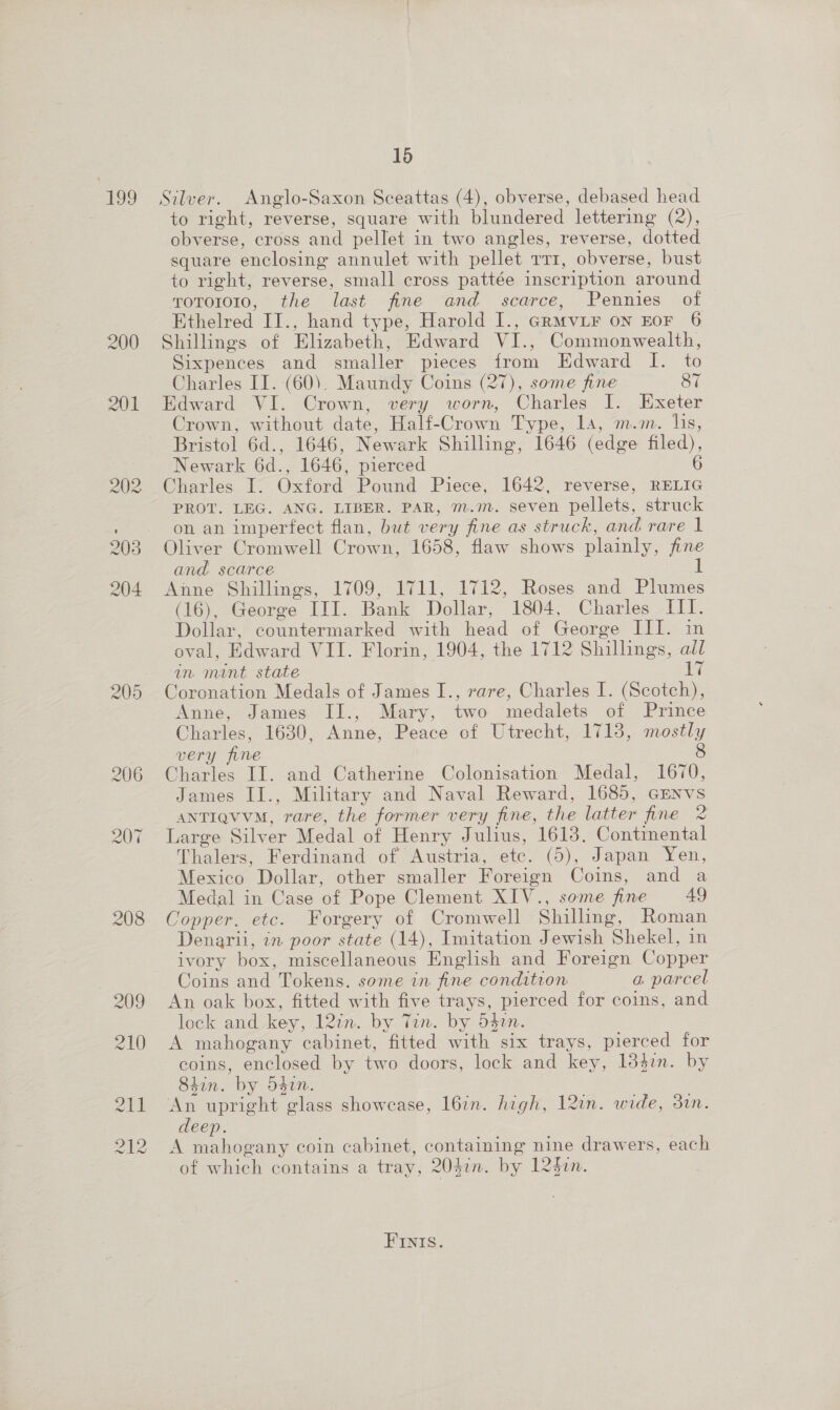 199 208 16 Silver. Anglo-Saxon Sceattas (4), obverse, debased head to right, reverse, square with blundered lettering (2), obverse, cross and pellet in two angles, reverse, dotted square enclosing annulet with pellet rr, obverse, bust to right, reverse, small cross pattée inscription around rotoro10, the last fine and scarce, Pennies of Ethelred II., hand type, Harold I., GrMviF on EOF 6 Shillings of Elizabeth, Edward VI., Commonwealth, Sixpences and smaller pieces from Edward I. to Charles II. (60). Maundy Coins (27), some fine 87 Edward VI. Crown, very worn, Charles I. Exeter Crown, without date, Half-Crown Type, 14, m.m. lis, Bristol 6d., 1646, Newark Shilling, 1646 (edge filed), Newark 6d., 1646, pierced 6 Charles I. Oxford Pound Piece, 1642, reverse, RELIG PROT. LEG. ANG. LIBER. PAR, m.m. seven pellets, struck on an imperfect flan, but very fine as struck, and rare 1 Oliver Cromwell Crown, 1658, flaw shows plainly, fine and scarce 1 Anne Shillings, 1709, 1711, 1712, Roses and Plumes (16), George III. Bank Dollar, 1804, Charles -III. Dollar, countermarked with head of George IIL. in oval, Edward VII. Florin, 1904, the 1712 Shillings, all in mint state sae Coronation Medals of James I., rare, Charles I. (Scotch), Anne, James II., Mary, two medalets of Prince Charles, 1630, Anne, Peace of Utrecht, 1713, mostly very fine 8 Charles II. and Catherine Colonisation Medal, 1670, James I]., Military and Naval Reward, 1685, GENvs ANTIQVVM, rare, the former very fine, the latter fine 2 Large Silver Medal of Henry Julius, 16138, Continental Thalers, Ferdinand of Austria, etc. (5), Japan Yen, Mexico Dollar, other smaller Foreign Coins, and a Medal in Case of Pope Clement XIV., some fine 49 Copper. etc. Forgery of Cromwell Shilling, Roman Denaril, in poor state (14), Imitation Jewish Shekel, in ivory box, miscellaneous English and Foreign Copper Coins and Tokens. some in fine condition a parcel An oak box, fitted with five trays, pierced for coins, and lock and key, 12in. by Tin. by 542. A mahogany cabinet, fitted with six trays, pierced for coins, enclosed by two doors, lock and key, 13}in. by 84in. by 540n. An upright glass showcase, l6in. high, 12in. wide, 3in. deep. A mahogany coin cabinet, containing nine drawers, each of which contains a tray, 204in. by 1241n. FInIs.