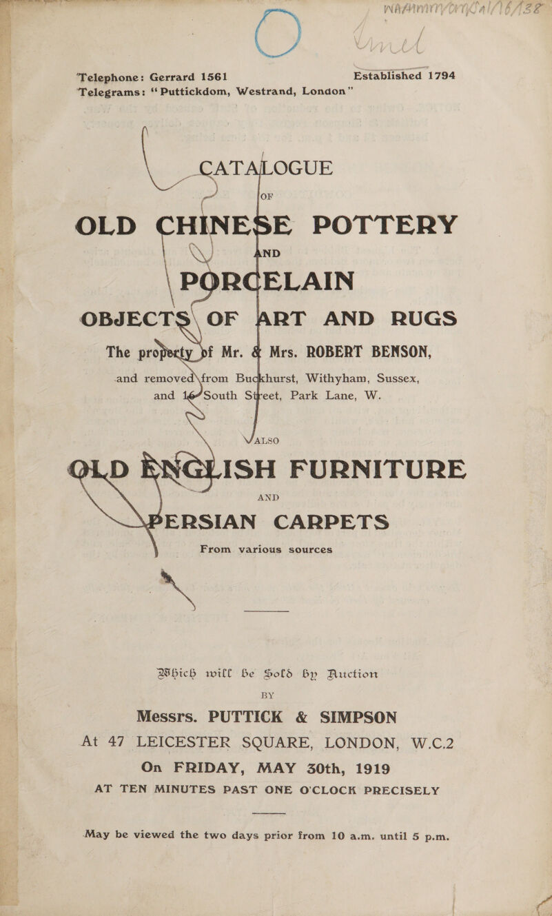  naan ww Ato eh, lA) LA 8 oe, es) WNEPHTOVIT EAT ALS POF 5a f / ‘Telephone: Gerrard 1561 Established 1794 Telegrams: “ Puttickdom, Westrand, London”     = OLD CHINE \P RCELAIN OBJECTS\ OF ART AND RUGS The property pf Mr. &amp; Mrs. ROBERT BENSON, and removed\from Buckhurst, Withyham, Sussex, “South Street, Park Lane, W. E POTTERY ND    ALSO LISH FURNITURE AND \PERSIAN CARPETS From. various sources Bsbich will be Sold By Ritction BY Messrs. PUTTICK &amp; SIMPSON At 47 LEICESTER SQUARE, LONDON, W.C.2 On FRIDAY, MAY 30th, 1919 AT TEN MINUTES PAST ONE O'CLOCK PRECISELY ee eet -May be viewed the two days prior from 10 a.m. until 5 p.m.