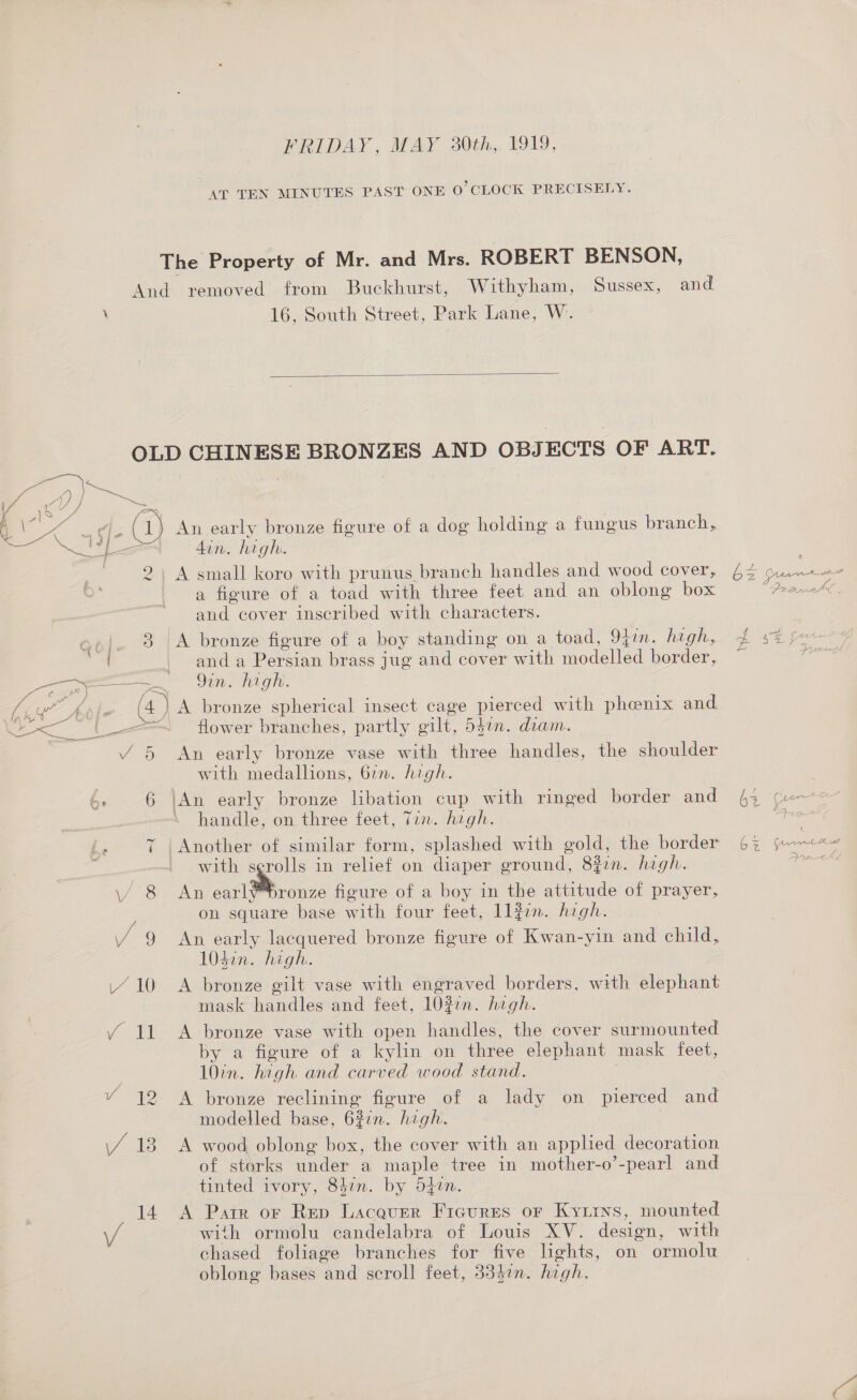 FRIDAY, MAY 230th, 1919, AT TEN MINUTES PAST ONE 0’ CLOCK PRECISELY. The Property of Mr. and Mrs. ROBERT BENSON, And removed from Buckhurst, Withyham, Sussex, and \ 16, South Street, Park Lane, W.  OLD CHINESE BRONZES AND OBJECTS OF ART. / a, J) se Ma 4 (1) An early bronze figure of a dog holding a fungus branch, \ ie . 5 ihe apd din. high. 2, A small koro with prunus branch handles and wood cover, a figure of a toad with three feet and an oblong box and cover inscribed with characters. ao]. 3 |A bronze figure of a boy standing on a toad, 94in. high, Sei. anda Persian brass jug and cover with modelled border, ee ee ee OT git. / 5 An early bronze vase with three handles, the shoulder with medallions, 677. high. ‘ 6 |An early bronze libation cup with ringed border and handle, on three feet, Tin. high. y Another of similar form, splashed with gold, the border with serolls in relief on diaper ground, 8in. high. \/ 8 An earl bronze figure of a boy in the attitude of prayer, on square base with four feet, ll#in. high. Y/Y 9 An early lacquered bronze figure of Kwan-yin and child, 104in. high. 410 A bronze gilt vase with engraved borders, with elephant mask handles and feet, 10zon. high. Y 11 A bronze vase with open handles, the cover surmounted by a figure of a kylin on three elephant mask feet, 10in. high and carved wood stand. | Y 12 &lt;A bronze reclining figure of a lady on pierced and modelled base, 627n. high. \/ 13. A wood oblong box, the cover with an applied decoration of storks under a maple tree in mother-o’-pearl and tinted ivory, 847n. by 54en. 14 A Parr or Rep Lacquer Figures or Kyzirs, mounted W with ormolu candelabra of Louis XV. design, with chased foliage branches for five lghts, on ormolu oblong bases and scroll feet, 334¢n. high.