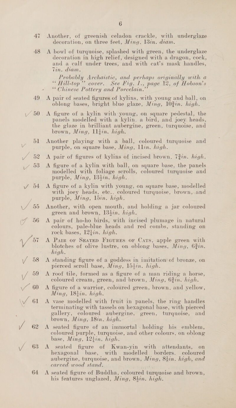 47 48 64 6 Another, of greenish celadon crackle, with undergiaze decoration, on three feet, M/ing, 13in. diam. A bowl of turquoise, splashed with green, the underglaze decoration in high relief, designed with a dragon, cock, and a calf under trees, and with cat’s mask handles, Tin. diam. Probably Archaistic, and perhaps originally with a “* Hill-top’’ cover. Bee eGo. » page 12, of Hobson’ s “Chinese Pottery and Porcelain.’ A pair of seated figures of kylins, with young and ball, on oblong bases, bright blue glaze, Ming, 10%in. high. A figure of a kylin with-young, on square pedestal, the panels modelled with a kylin. a bird, and joey. heads, the glaze in brilhant aubergine, green, turquoise, and brown, Ming, lliwn. high. Another playing with a ball, coloured turquoise and purple, on square base, Ming, llin. high. A pair of figures of kylins of incised brown. 7#2n. high. A figure of a kylin with ball, on square base, the panels modelled with foliage scrolls, coloured turquoise and purple, Ming, 13}im. high. A figure of a kylin with young, on square base, modelled with joey heads, ete.. coloured turquoise, brown, and purple, Ming, 1bin. high. Another, with open mouth, and holding a jar coloured ereen ‘and brown, I3dcn. high. A pair of ho-ho birds, with incised plumage in natural colours, pale- blue heads and red combs, standing on rock bases, 12hin. high. A Parr or Seatep Fireures or Cats, apple green with blotches of olive lustre, on oblong bases, Ming, 63en. high. A standing figure of a goddess in imitation of bronze, on pierced scroll base, Mang, 15}in. high. A roof tile, formed as a figure of a man riding a horse, coloured cream, green, and: brown, Ming, 62in. high. A figure of a warrior, coloured green, brown, and yellow, Ming, 184in. hegh. : A vase modelled with fruit in panels, the ring handles terminating with tassels on hexagonal! base, with pierced eallery, coloured aubergine, green, turquoise, and brown , Ming, 18. high. A teiba figure of an immortal . holding his emblem, coloured purple, turquoise, and other colours. on oblong base, Ming, 124in. high. | A seated figure of Kwan-yin with attendants, on hexagonal base, with modelled. borders. coloured aubergine, turquoise, and brown, J/ing, 84in. highi, and Cape eead aaa A seated figure of Buddha, coloured anaeie and brown, his features unglazed, Ming, 84in. high.