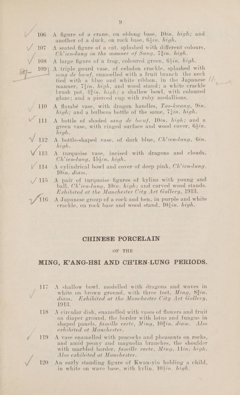 Ve 106 fe 107 J 108 110 \/ yi / Vi idiie Vis Y A figure of a crane, on oblong base, 10m. high; and another of a duck, on rock base, 63¢n. high. A seated figure of a cat, splashed with different colours, Ch’ien-lung in the manner of Sung, Tin. high. A large figure of a frog, coloured green, 64in. high. A triple gourd vase, of celadon crackle, splashed with sang de beuf, enamelled with a fruit branch the neck tied with a blue and white ribbon, in the Japanese manner, Tlin. high, and wood stand; a white crackle brush pot, 427n. high; a shallow bowl, with coloured elaze; and a pierced cup with ruby medallions. A flambé vase, with dragon handles, Tao-kwang, Qin. high; and a bulbous bottle of the same, Tgzin. high. A bottle of shaded sang de beuf, 101n. high; and a ereen vase, with ringed surface and wood cover, 6$tn. high. ; A bottle-shaped vase, of dark blue, Ch’ven-lung, 61. A turquoise vase, incised with dragons and clouds, Ch’ien-lung, losin. high. A cylindrical bowl and cover of deep pink, Ch’ten-lung, A pair of turquoise figures of kylins with young and ball, Ch’ien-lung, 10in. high; and carved wood stands. Exhibited at the Manchester City Art Gallery, 19138. A Japanese group of a cock and hen, in purple and white erackle, on rock base and wood stand, 104in. high. CHINESE PORCELAIN OF THE A shallow bowl. medelled with dragons and waves in white on brown ground, with three feet, Ming, 8on. diam. Hahibited at the Manchester City Art Gallery, 1913. A circular dish, enamelled with vases of flowers and fruit on diaper ground, the border with lotus and fungus in shaped panels, famille verte, Ming, 103in. diam. Also exhibited at Manchester. A vase enamelled with peacocks and pheasants on rocks, and amid peony and magnolia branches, the shoulder with marbled border, famille verte, Ming, llin: high. Also exhibited at Manchester. An early standing figure of Kwan-yin holding a child, in white on wave base, with kylin, 10d7n. high. Hoe