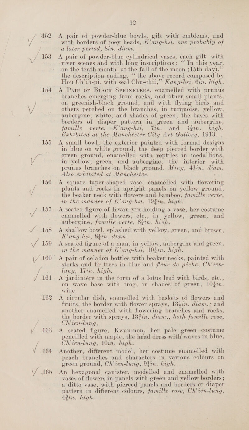 154 with borders of joey heads, A’ ang-hst, one probably of A pair of powder-blue cylindrical vases, each ilt with ‘river scenes and with long inscriptions: ‘‘ In this year, on the tenth month, at the fall of the moon (loth: day),”’ the description ending, “‘ the above record composed by Hou Ch’ih-pi, with seal Chu-chu,’’? Kang-hsi. 6in. high. A Parr or Brack SPRINKLERS, enamelled with prunus branches emerging from rocks, and other small plants, on greenish- black eround, and with flying birds and others perched on the branches, in turquoise, yellow, aubergine, white, and shades of green, the bases with borders of diaper pattern m green ‘and aubergine, famille verte; “I ang-hs1; Tim. and T#in. high. Exhibited at the Manchester City Art. Gallery, 1913.. . A small bowl, the exterior painted with formal designs in blue on white ground, the deep pierced border with ereen ground, enamelled with reptiles in medallions, in yellow, ereen, and aubergme, the interior with prunus branches on black ground, Ming, 442n. Cae Also exhibited at Manchester. A square taper-shaped vase, enamelled with flowering plants and rocks in upright panels on yellow oround, the beaker neck with flowers and bamboo, famalle verte, in the manner of K’ang-hsi, 1940m. haghi. A seated figure of Kwan-yin holding a vase, her costume enamelled with flowers, etc., in yellow, green, and aubergine, famille verte, 82in. hich. A shallow bowl, splashed with yellow, green, and brown, K’ang-hst, Shin. diam. | | A seated ficuie of a. man, in yellow, aubergine and ereen, in the manner of K’ang-hsi, 104in. he gh. storks and fir trees in blue and fleur de péche, Ch’ien- lung, 1Tin. high. oe 10427. on wave base with freg, in shades of green, wide. A circular dish, enamelled with baskets of flowers and fruits, the border with flower sprays, 1347n. diam.; and aoaher enamelled with flowering branches and rocks, the border with sprays, 13%zn. diame, ey bakes rose, Ch’ien-lung, A seated figure, Kwan-non, her pale green costume pencilled with maple, the head dress with waves in blue, Ch’ren-lung, 10in. high. Another, different model, her costume enamelled with peach branches and characters in various colours on oreen ground, Ch’ien-lung, 91in. high. An hexagonal canister, modelled and enamelled with vases of flowers in panels with green and yellow borders ; a ditto vase, with pierced panels and borders of diaper pattern in different colours, famalte rose, Chit ven-lung, Asin. high.