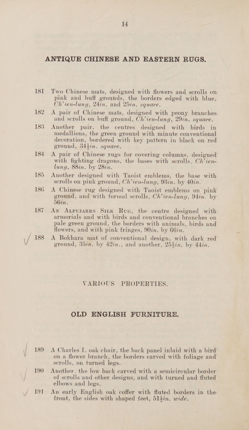 ANTIQUE CHINESE AND EASTERN RUGS. 181 Two Chinese mats, designed with flowers and scrolls on pink and buff grounds, the borders edged with blue, Ch’ven-lung, 24.n. and 25in. square. 182 A pair of Chinese mats, designed with peony branches: and scrolls on buff ground, Ch’ten-lung, 29in. square. 183 Another pair, the centres designed with birds in medallions, the green ground with minute conventional decoration, bordered with key pattern in black on red ground, 34din. square. 184 &lt;A pair of Chinese rugs for covering columns, designed’ with fighting dragons, the bases with scrolls. Ch’ien-. lung, 88in. by 287n. 185 Another designed with Taoist emblems, the base with scrolls on pink ground, Ch’ien-lung, 93in. by 40in. 186 A Chinese rug designed with Taoist emblems on pink ground, and with formal scrolls, Ch’1en-lung, 94in. by 56in. 187 An AxpusarrRs Sirk Rue, the centre designed with armorials and with birds and conventional branches on pale green ground, the borders with animals, birds and flowers, and with pink fringes, 907n. by 667. / 188 A Bokhara mat of conventional design, with dark red’ ground, 35in. by 42:n., and another, 2537n. by 44in. VARIOUS “PROPERTIES: OLD ENGLISH FURNITURE. \ 189. A Charles I. oak chair, the back panel inlaid with a bird’ on a flower branch, the borders carved with foliage and scrolls, on turned legs. 190 Another. the low back carved with a semicircular border- y of scrolls and other designs, and with turned and fluted elbows and legs. \/ 19L An early English oak coffer with fluted borders in the: ; front, the sides with shaped feet, 514in. wide.