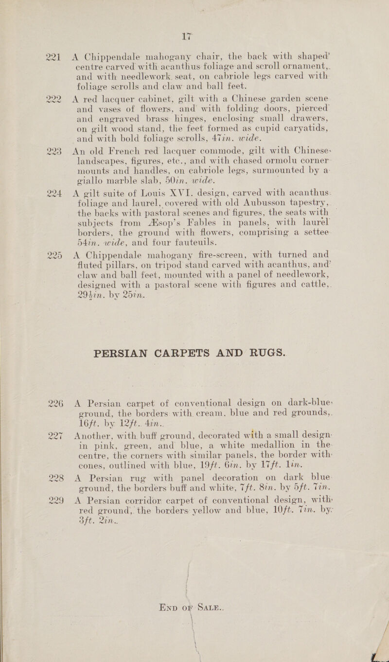  ww ww on A Chippendale mahogany chair, the back with shaped’ centre carved with acanthus foliage and scroll ornament,,. and with needlework. seat, on cabriole legs carved with foliage scrolls and claw and ball feet. and vases of flowers, and’ with folding doors, pierced’ and engraved brass hinges, enclosing small drawers, on gilt wood stand, the feet formed as cupid caryatids, and with bold foliage scrolls, 477n. wide. An old French red lacquer commode, gilt with Chinese: landscapes, figures, ete., and with chased ormolu corner: mounts and handles, on cabriole legs, surmounted by a: A gilt suite of Louis XVI. design, carved with acanthus: foliage and laurel, covered with old Aubusson tapestry, the backs with pastoral scenes and figures, the seats with subjects from Aisop’s Fables in panels, with laurel borders, the ground with flowers, comprising a settee. 54in. wide, and four fauteuils. A Chippendale mahogany fire-screen, with turned and fluted pillars, on tripod stand carved with acanthus, and’ claw and ball feet, mounted with a panel of needlework, designed with a pastoral scene with figures and cattle,. 2941n. by 25in. PERSIAN CARPETS AND RUGS. A Persian carpet of conventional design on dark-blue: eround, the borders with. cream. blue and red grounds,. 1Gpt. bye 127. 4c. Another, with buff ground, decorated with a small design: in pink, green, and blue, a white medallion in the centre, the corners with similar panels, the border with: cones, outlined with blue, 19/t. 67n. by 17ft. lon. A Persian rug with panel decoration on dark blue. ground, the borders buff and white, 7/t. 8in. by 5ft. Tan. A Persian corridor carpet of conventional design, with: red ground, the borders yellow and blue, 10/t. Tin. by- oft. 20m. ENp oF SALE.. }