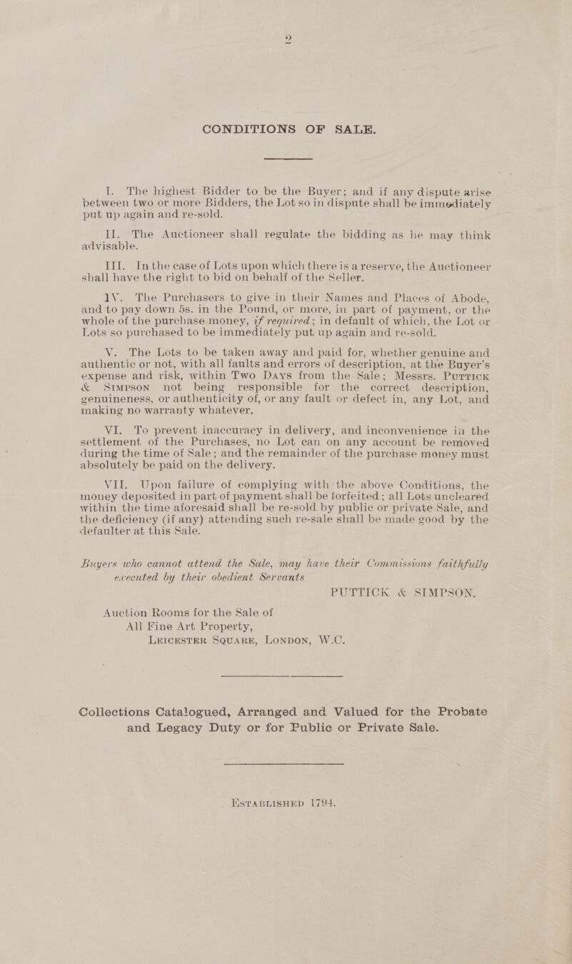 CONDITIONS OF SALE. I. The highest Bidder to be the Buyer; and if any dispute arise between two or more Bidders, the Lot so in dispute shall be immediately put up again and re-sold. Il. The Auctioneer shall regulate the bidding as he may think advisable. III. Inthe ease of Lots upon which there is a reserve, the Auctioneer shall have the right to bid on behalf of the Seller. 1V.. The Purchasers to give in their Names and Places of Abode, and to pay down 5s. in the Pound, or more, in part of payment, or the whole of the purchase money, 2f required : in default of which, the Lot or Lots so purchased to be immediately put. up again and re-sold. V. The Lots to be taken away and paid for, whether genuine and authentic or not, with all faults and errors of description, at the Buyer’s expense and risk, within Two Days from the Sale; Messrs. Purrick &amp; Simpson not being responsible for the correct description, genuineness, or authenticity of, or any fault or defect in, any Lot, and making no warranty whatever. VI. To prevent inaccuracy in delivery, and inconvenience in the settlement of the Purchases, no Lot can on any account be removed during the time of Sale; and the remainder of the purchase money must absolutely be paid on the delivery. VII. Upon failure of complying with the above Conditions, the money deposited in part of payment shall be forfeited ; all Lots uncleared within the time aforesaid shall be re-sold by public or private Sale, and the deficiency Gf any) attending such re-sale shall be made good by the defaulter at this Sale. Buyers who cannot attend the Sale, may have their Commissions faithfully evecuted by ther obedient Servants PUTTICK &amp; SIMPSON. Auction Rooms for the Sale of All Fine Art Property, LEICESTER SQUARE, LONDON, W.C. Collections Catalogued, Arranged and Valued for the Probate and Legacy Duty or for Public or Private Sale. ESTABLISHED 1794.