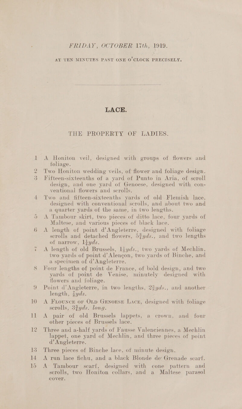 10 Hy FRIDAY, OCTOBER lith, 1919. AT 'TEN MINUTES PAST ONE 0 CLOCK PRECISELY.  LACE. THE PROPERTY OF LADIES A Honiton veil, designed with groups of flowers and fohage. Two Honiton wedding veils, of flower and foliage design. Fifteen-sixteenths of a yard of Punto in Aria, of scroll design, and one yard of Genoese, designed with con- ventional flowers and scrolls. Two and fifteen-sixteenths yards of old Flemish lace, designed with conventional scrolls, and about two and a quarter yards of the same, in two lengths. A Tambour skirt, two pieces af ditto lace, four yards of Maltese, and various pieces of black lace. A length of point d’Angleterre, designed with foliage scrolls and detached flowers, 5%yds., and two lengths of narrow, ltyds. A length of old Brussels, Idyds., two yards of Mechlin, two yards of point he ont two yards of Binche, and a specimen of d’ Angleterre. Four lengths of point de France, of bold design, and two yards of point de Venise, minutely designed with flowers and foliage. Point d’Angieterre, in two lengths, 23yds., and another length, yds. A FiLouncr oF OLp GENOESE Lace, designed with foliage serolls, 3%yds. long. A pair of old Brussels lappets, a crown, and four other pieces of Brussels lace. Three and a-half yards of Fausse Valenciennes, a Mechlin lappet, one yard of Mechlin, and three pieces of point d’ Angleterre. Three pieces of Binche lace, of minute sce A run lace fichu, and a black Blonde de Grenade scarf. A» Tambour scarf, designed with cone pattern and scrolls, two Honiton collars, and a Maltese parasol cover.