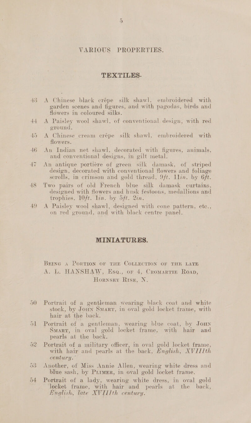 49 50 VARIOUS PROPERTIES. TEXTILES. A Chinese black crépe silk shawl, embroidered with garden scenes and figures, and with pagodas, birds and flowers in coloured silks. A Paisley wool shawl, of conventional design, with red eround. A Chinese cream crépe silk shawl, embroidered with flowers. An Indian net shawl, decorated with figures, animals, and conventional designs, in gilt metal. An antique portiere of green silk damask, of striped design, decorated with conventional flowers and foliage scrolls, in crimson and gold thread, 9/ft. llin. by 6f¢. Two pairs of old French blue silk damask curtains, designed with flowers and husk festoons, medailions and trophies, LO0/t. lin. by oft. 2in. A Paisley wool shawl, designed with cone pattern, etc., on red ground, and with black centre panel. MINIATURES. BEING A PORTION OF THE COLLECTION OF THE LATE A. L. HANSHAW, Ese., or 4, Cromartrim Roan, Hornsey Risz, N. Portrait of a gentleman wearing black coat and white stock, by Joun Smarr, in oval gold locket frame, with hair at the back. Portrait of a gentleman, wearing blue coat, by JoHn Smart, in oval gold locket frame, with hair and pearls at the back. Portrait of a military officer, in oval gold locket frame, with hair and pearls at the back, English, XVIIIth century. Another, of Miss Annie Allen, wearing white dress and blue sash, by Prtmer, in oval gold locket frame. Portrait of a lady, wearing white dress, in oval gold locket frame, with hair and pearls at the back, English, late XVIIIth century. | |