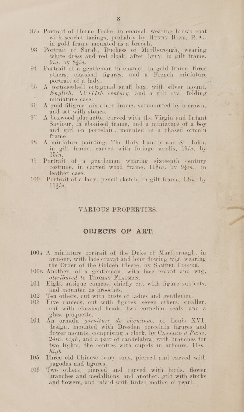 99 100 1004 LOOB or 102 103 104 8 Portrait of Horne Tooke, in enamel, wearing brown coat with scarlet facings, probably by Henry Bons, R.A., in gold frame mounted as a brooch. Parvivaik of Sarah, Duchess of Marlborough, wearing white dress and red cloak, after Leny, in gilt frame, Gin. by 84in. Portrait of a gentleman in enamel, in gold frame, three others, classical -figures, and a French miniature portrait of a lady. English, XVIIIth century, an a gilt oval folding miniature case. A gold filigree miniature frame, surmounted by a crown, And set with stones. A boxwood plaquette, carved with the Virgin and Infant Saviour, 1n ebonised frame, and a miniature of a boy and girl on porcelain, mounted in a chased ormolu frame. A miniature painting, The Holy Family and St. John, in gilt frame, carved with foliage scrolls. 19zn. by L5in. Portrait of a gentleman wearing sixteenth century costume, in carved wood frame, 112i. by 94am.) in leather case. Portrait of a lady, pencil sketch, in gilt frame, 137n. by Lidin. VARIOUS PROPERTIES. OBJECTS OF ART. A miniature portrait of the Duke of Marlborough, armour, with lace cravat and long flowing wig, wearing the Order of the Golden Fleece, by Samuren CoopEr. Another, of a gentleman, with lace cravat and wig, attributed to THomas Fuarman. Hight antique cameos, chiefly cut with figure subjects, and mounted as brooches. Ten others, cut with busts of ladies and gentlenien. Five cameos, cut with figures, seven others, smaller, eut with classical heads, two cornelian seals, and a glass plaquette. An ormolu garniture de cheminée, of Louis XVI. design, mounted with Dresden porcelain figures and flower mounts, comprising a clock, by CASSARD a Paris, 24in. high, and a pair of candelabra, with branches for two lights, the centres with cupids in arbours, Lli. high. | Three old Chinese ivory fans, pierced and carved with pagodas and figures. Two others, pierced and carved with birds, flower branches and medallions, and another, gilt with storks and flowers, and inlaid with tinted mother o’ pearl.