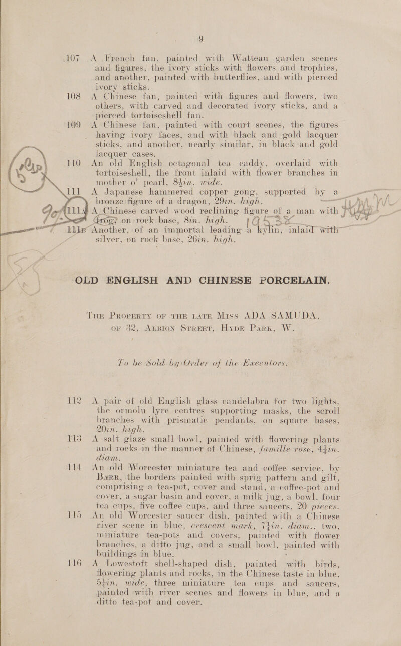 Y 107 A .French fan, painted with Watteau garden scenes and figures, the ivory sticks with flowers and trophies, and another, painted with. butterflies, and with pierced ivory sticks. 108 A Chinese fan, painted with figures and flowers, two others, with carved and decorated ivory sticks, and a pierced tortoiseshell fan. A Chinese fan, painted with court scenes, the figures having ivory faces, and with black and gold lacquer sticks, and another, nearly similar, in black and gold lacquer cases. An old English octagonal tea caddy, overlaid with tortoiseshell, the front inlaid with flower branches in mother o’ pearl, 83in. wide. A Japanese hammered copper gong, supported by au » bronze figure of a dragon, 29in. high. mexcamenl | } A Chinese carved wood reclining figure of a man with | ™ og} on rock base, 87m. hagh. q ae: ae   foo) a : ae : ‘a tet Seog? ot of an immortal leading a ittin, inlaid with” silver, on rock base, 267n. high. OLD ENGLISH AND CHINESE PORCELAIN. Tur PROPERTY OF THE LATE Miss ADA SAMUDA, or 32, AnBion Street, HypE Park, W. / To be Sold. by: Order of the Haecutors. 112 A pair of old Enghsh glass candelabra for two lights, the ormolu lyre centres supporting masks, the scroll branches with prismatic pendants, on square bases, 20in. high. 113 A-salt glaze small bowl, painted with flowering plants | and ete in the manner of Chinese, famalle rose, 44in. diam. 114 An old Worcester miniature tea and coffee service, by Barr, the borders painted with sprig pattern and oilt, comprising a tea-pot, cover and stand, a cottee-pot and cover, a sugar basin and cover, a milk jug, a bowl, four tea cups, five coffee cups, and three saucers, 20 pieces. 115 An old Worcester saucer dish, painted with a Chinese river scene in blue, crescent mark, Thin. diam., two, miniature tea-pots and covers, painted with flower branches, a ditto jug, and a small bowl, painted with buildings i m blue. | 116 A Lowestoft shell-shaped dish, painted with birds, flowering plants and rocks, in the Chinese taste in blue, 5z7n. wide, three miniature tea cups and _ saucers, painted with river scenes and flowers in blue, and ditto tea-pot and cover.