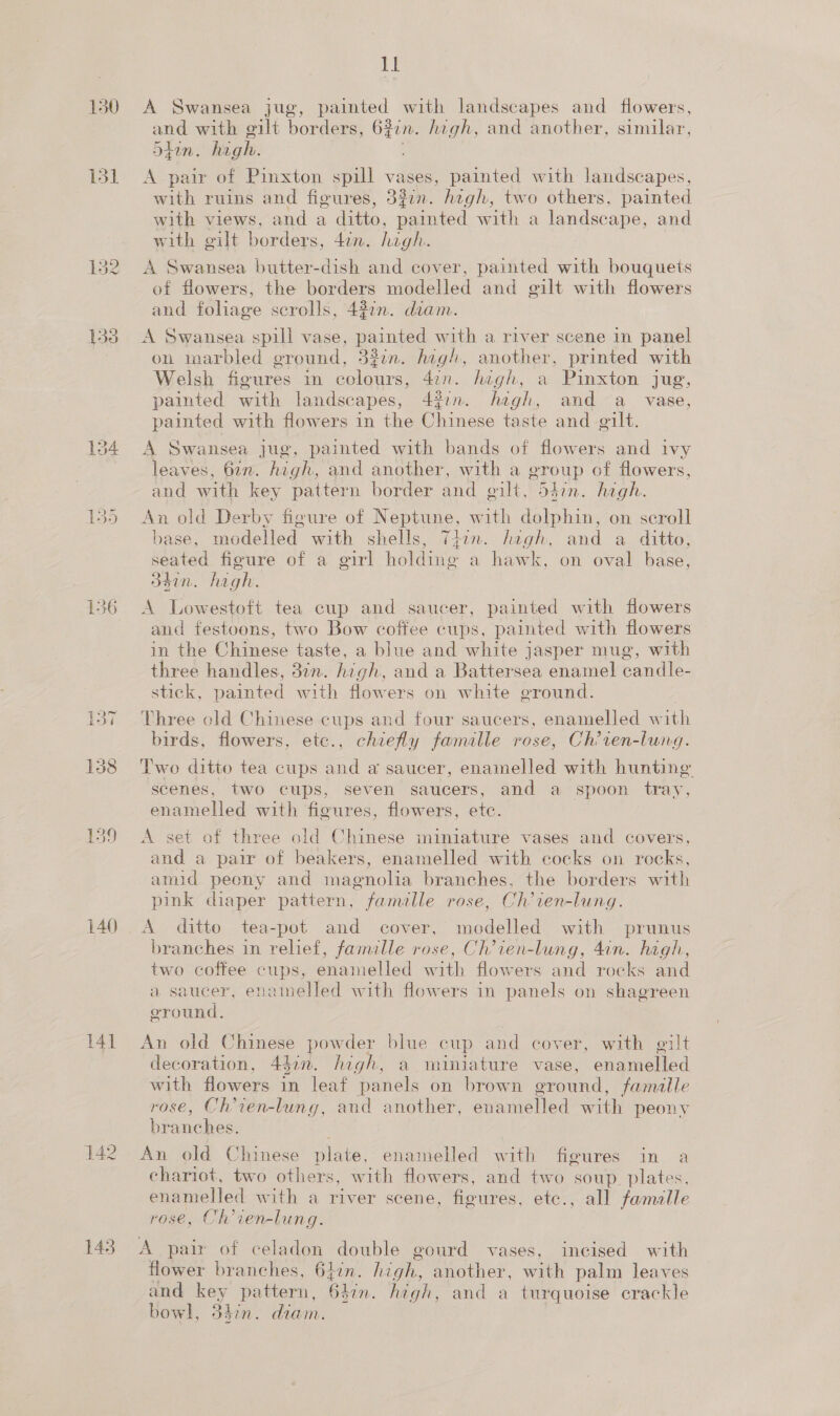 freed ~{ 140 141 142 143 mM A Swansea jug, painted with landscapes and flowers, and with gilt borders, 6%in. high, and another, similar, 5hin. high. A pair of Pinxton spill vases, painted with landscapes, with ruins and figures, 3%7n. hegh, two others, painted with views, and a ditto, painted with a landscape, and with gilt borders, 4in. high. A Swansea butter-dish and cover, painted with bouquets of flowers, the borders modelled and gilt with flowers and foliage scrolls, 437. dram. A Swansea spill vase, po with a river scene in panel on marbled ground, 33in. high, another, printed with Welsh figures in ola 4ion. hagh, a Pinxton jug, painted with landscapes, 43in:. high, and ~a vase, painted with flowers in the Chinese taste and gilt. leaves, 62n. high, and another, with a eroup of flowers, and with key pattern border and gilt, 54in. high. An old Derby figure of Neptune, with dolphin, on seroll base, modelled with shells, Tiin. hegh, and a ditto, seated figure of a girl holding a hawk, on oval base, d4in. hagh. A Lowestoft tea cup and saucer, painted with flowers and festoons, two Bow coffee cups, painted with flowers in the Chinese taste, a blue and white jasper mug, with three handles, 37n. high, and a Battersea enamel candle- stick, painted with flowers on white ground. Three old Chinese cups and four saucers, enamelled with birds, flowers, etc., chiefly acre rose, Ch’ten-lung. Two ditto tea cups and a saucer, enamelled with hunting scenes, two cups, seven saucers, and a spoon tray, enamelled with figures, flowers, etc. A set of three old Chinese miniature vases and covers, and a pair of beakers, enamelled with cocks on rocks, amid peony and magnolia branches, the borders with pink diaper pattern, famille rose, Ch’ien-lung. A ditto tea-pot and cover, modelled with prunus branches in relief, famille rose, Ch’ien-lung, 4in. high, two coffee cups, enamelled with flowers and rocks and a saucer, enamelled with flowers in panels on shagreen oround. An old Chinese powder blue cup and cover, with gilt decoration, 447. high, a miniature vase, enamelled with flowers in leaf panels on brown ground, famille rose, Ch’ien-lung, and another, enamelled with peony branches. An old Chinese plate, enamelled with figures in a chariot, two others, with flowers, and two soup. plates, enamelled with a river scene, figures, etc., all famalle rose, Ch’ien-lung. A pair of celadon double gourd vases, incised with flower branches, 6}in. lige another, with palm leaves and sO pattern, 64 an. hagh, and a turquoise crackle bowl, 34in. diam.
