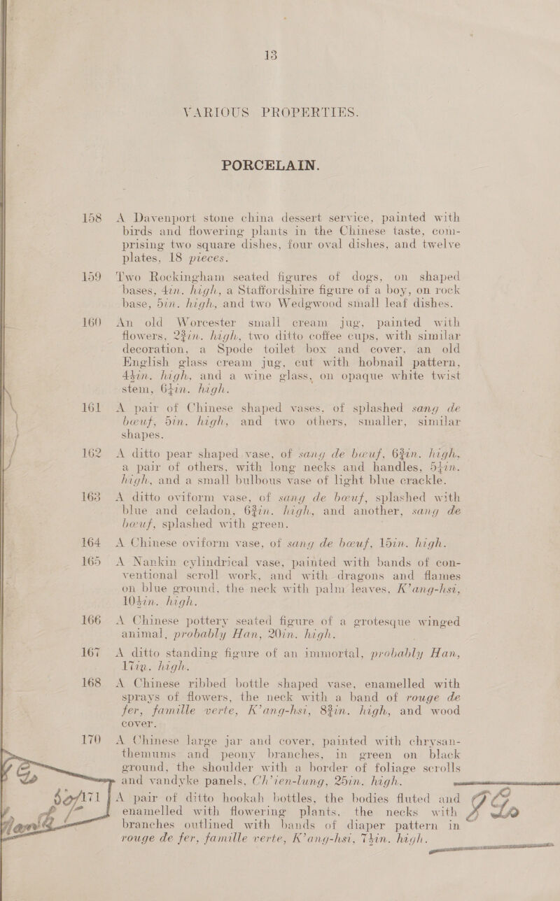 13 VARIOUS PROPERTIES. PORCELAIN. 158 A Davenport stone china dessert service, painted with birds and flowering plants in the Chinese taste, coim- prising two square dishes, four oval dishes, and twelve plates, 18 pieces. 159 Two Rockingham seated figures of dogs, on shaped bases, 4in. hugh, a Staffordshire figure of a boy, on rock base, din. high, and two Wedgwood small leaf dishes. 160 An old See ves small cream jug, painted with flowers, 227m. high, two ditto coffee cups, with similar decoration, a Spode toilet box and cover, an old English glass cream jug, cut with hobnail pattern, Adin. high, and a wine glass, on opaque white twist stem, 642n. high. 161 &lt;A pair of Chinese shaped vases, of splashed sang de bwuf, bin. high, and two others, smaller, similar shapes. | 162 A ditto pear shaped vase, of sang de boeuf, 63in. heals a pair of others, with long necks and handles, 5j0n. high, and a small bulbous vase of light blue aelle    163 &lt;A ditto eviform vase, of sang de boeuf, splashed with blue and celadon, 63in. high, and another, sang de beuf, splashed with green. 3 164 A Chinese oviform vase, of sang de beuf, 1ldin. high. 165 A Nankin cylindrical vase, painted with bands of con- ventional scroll work, and with dragons and flames on blue ground, the neck with palm leaves, K’ang-hst, 104in. high. 166 A Chinese pottery seated figure of a grotesque winged animal, probably Han, 20in. high. 167 =A ditto standing figure of an immortal, eee Han, Eine hiighis 168 &lt;A Chinese ribbed bottle shaped vase, enamelled with sprays of flowers, the neck with a band of rouge de fer, famille verte, K’ang-hsi, 8%in. high, and wood cover. A Chinese large jar and cover, painted with chrysan- themums and peony branches, in green on_ black eround, the shoulder with a border of foliage scrolls me and vandyke panels, Ch’ien-lung, 25in. high. oe 1A pair of ditto hookah bottles, the bodies fluted and Or enamelled with flowering plants, the necks with A we branches outlined with bands of diaper pattern in rouge de fer, famille verte, K’ang-hsi, Thin. high.  essai AOA cobs RATE 