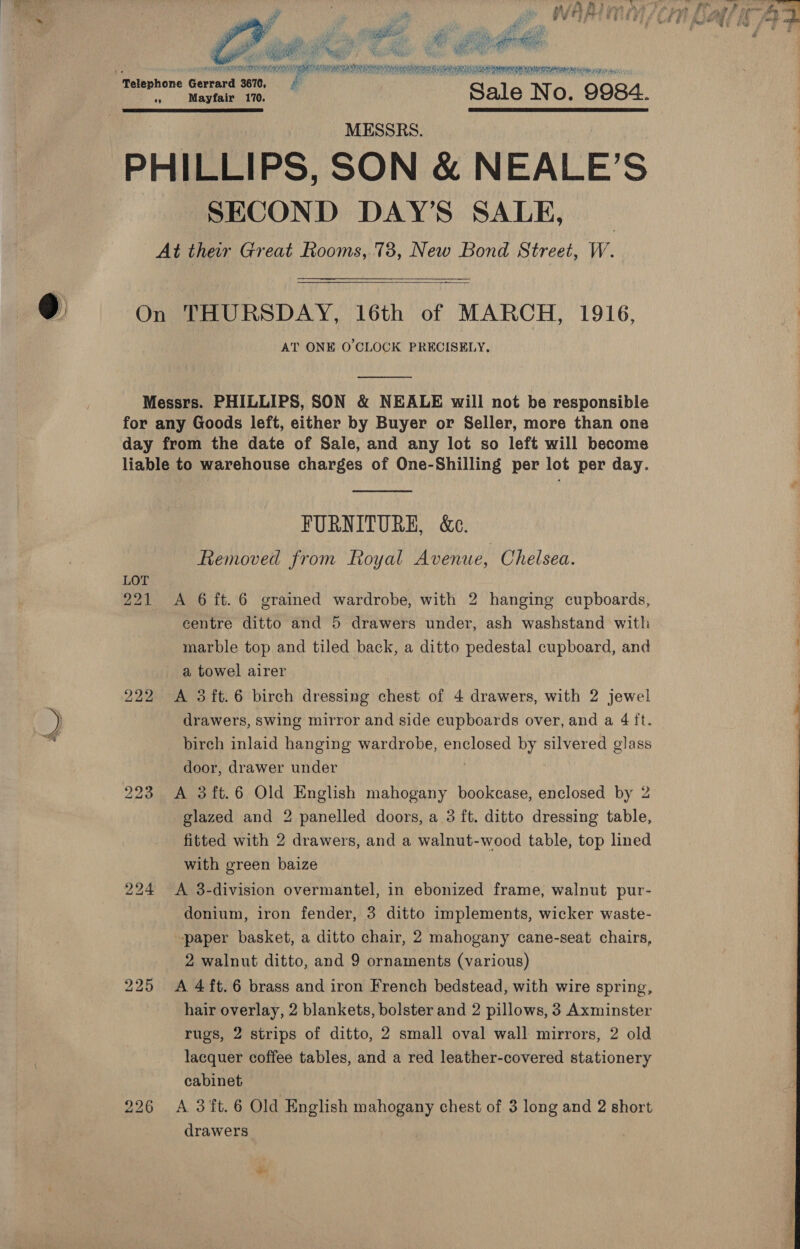   oli awe ie hag: he ag oe ia Se ee ee ee felephone pti 3670, Pi «s Mayfair 170. Sale No. 9984. SS MESSRS. PHILLIPS, SON &amp; NEALE’S SECOND DAY'S SALE, _ At ther Great Rooms, 78, New Bond Street, W.  On THURSDAY, 16th of MARCH, 1916, AT ONE O'CLOCK PRECISELY.  Messrs. PHILLIPS, SON &amp; NEALE will not be responsible for any Goods left, either by Buyer or Seller, more than one day from the date of Sale, and any lot so left will become liable to warehouse charges of One-Shilling per lot per day.  FURNITURE, &amp;e. Removed from Royal Avenue, Chelsea. LOT 221 &lt;A 6ft.6 grained wardrobe, with 2 hanging cupboards, eentre ditto and 5 drawers under, ash washstand with marble top and tiled back, a ditto pedestal cupboard, and a towel airer 222 &lt;A 3ft.6 birch dressing chest of 4 drawers, with 2 jewel drawers, swing mirror and side cupboards over, and a 4 it. birch inlaid hanging wardrobe, enclosed by silvered glass door, drawer under 223 A 3ft.6 Old English SNORE bookcase, enclosed by 2 glazed and 2 panelled doors, a 3 ft. ditto dressing table, fitted with 2 drawers, and a walnut-wood table, top lined with green baize 224 A 3-division overmantel, in ebonized frame, walnut pur- donium, iron fender, 3 ditto implements, wicker waste- -paper basket, a ditto chair, 2 mahogany cane-seat chairs, 2 walnut ditto, and 9 ornaments (various) 225 &lt;A 4ft.6 brass and iron French bedstead, with wire spring, hair overlay, 2 blankets, bolster and 2 pillows, 3 Axminster rugs, 2 strips of ditto, 2 small oval wall mirrors, 2 old lacquer coffee tables, and a red leather-covered stationery cabinet drawers 