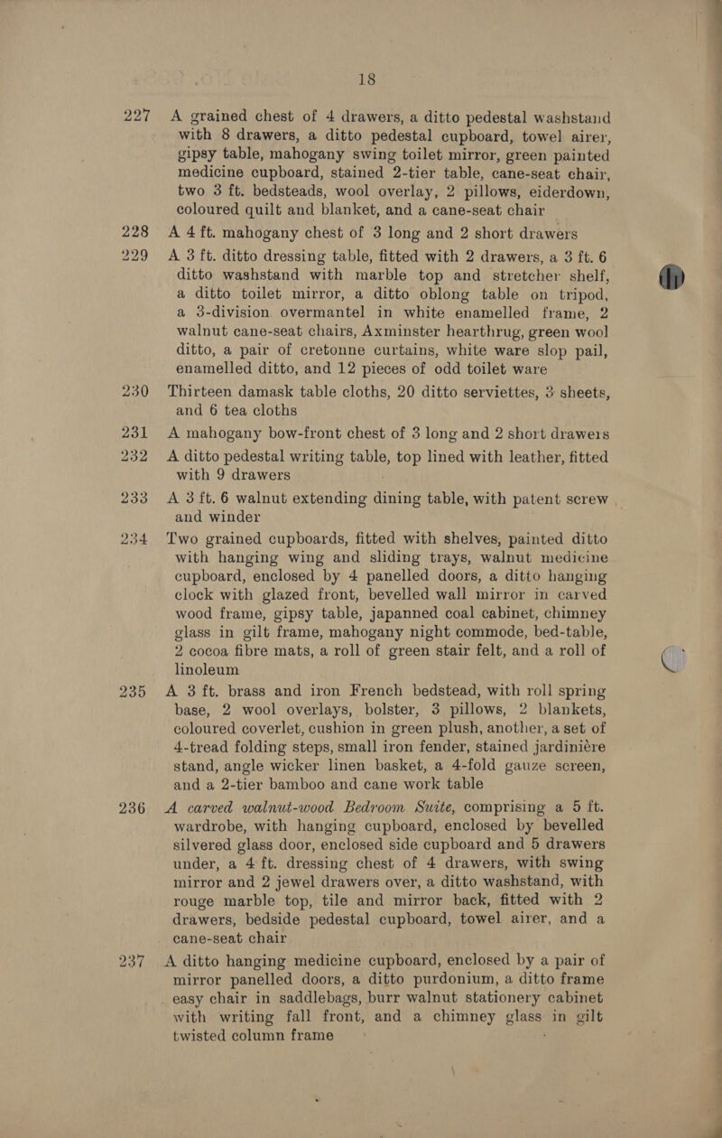 228 235 236 237. 18 with 8 drawers, a ditto pedestal cupboard, towel airer, gipsy table, mahogany swing toilet mirror, green painted medicine cupboard, stained 2-tier table, cane-seat chair, two 3 ft. bedsteads, wool overlay, 2 pillows, eiderdown, coloured quilt and blanket, and a cane-seat chair A 4 ft. mahogany chest of 3 long and 2 short drawers A 3 ft. ditto dressing table, fitted with 2 drawers, a 3 ft. 6 ditto washstand with marble top and stretcher shelf, a ditto toilet mirror, a ditto oblong table on tripod, a 3-division overmantel in white enamelled frame, 2 walnut cane-seat chairs, Axminster hearthrug, green wool ditto, a pair of cretonne curtains, white ware slop pail, enamelled ditto, and 12 pieces of odd toilet ware Thirteen damask table cloths, 20 ditto serviettes, 3 sheets, and 6 tea cloths A mahogany bow-front chest of 3 long and 2 short drawers A ditto pedestal writing table, top lined with leather, fitted with 9 drawers and winder Two grained cupboards, fitted with shelves, painted ditto with hanging wing and sliding trays, walnut medicine cupboard, enclosed by 4 panelled doors, a ditto hanging clock with glazed front, bevelled wall mirror in carved wood frame, gipsy table, japanned coal cabinet, chimney glass in gilt frame, mahogany night commode, bed-table, 2 cocoa fibre mats, a roll of green stair felt, and a roll of linoleum base, 2 wool overlays, bolster, 3 pillows, 2 blankets, coloured coverlet, cushion in green plush, another, a set of 4-tread folding steps, small iron fender, stained jardiniére stand, angle wicker linen basket, a 4-fold gauze screen, and a 2-tier bamboo and cane work table A carved walnut-wood Bedroom Suite, comprising a 5 it. wardrobe, with hanging cupboard, enclosed by bevelled silvered glass door, enclosed side cupboard and 5 drawers under, a 4 ft. dressing chest of 4 drawers, with swing mirror and 2 jewel drawers over, a ditto washstand, with rouge marble top, tile and mirror back, fitted with 2 drawers, bedside pedestal cupboard, towel airer, and a A ditto hanging medicine cupboard, enclosed by a pair of mirror panelled doors, a ditto purdonium, a ditto frame _ easy chair in saddlebags, burr walnut stationery cabinet with writing fall front, and a chimney pie in gilt twisted column frame