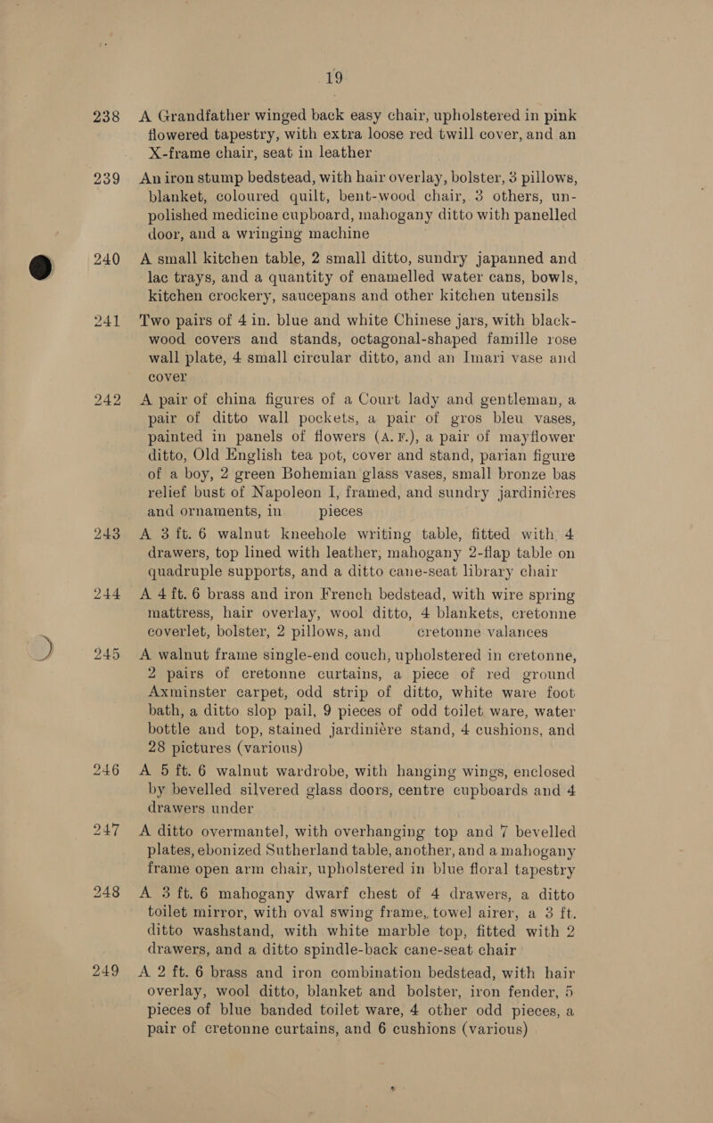 238 239 241 244 245 249 19 A Grandfather winged back easy chair, upholstered in pink flowered tapestry, with extra loose red twill cover, and an X-frame chair, seat in leather An iron stump bedstead, with hair overlay, bolster, 3 pillows, blanket, coloured quilt, bent-wood chair, 3 others, un- polished medicine cupboard, mahogany ditto with panelled door, and a wringing machine A small kitchen table, 2 small ditto, sundry japanned and lac trays, and a quantity of enamelled water cans, bowls, kitchen crockery, saucepans and other kitchen utensils Two pairs of 4 in. blue and white Chinese jars, with black- wood covers and stands, octagonal-shaped famille rose wall plate, 4 small circular ditto, and an Imari vase and cover A pair of china figures of a Court lady and gentleman, a pair of ditto wall pockets, a pair of gros bleu vases, painted in panels of flowers (A.F.), a pair of mayflower ditto, Old English tea pot, cover and stand, parian figure of a boy, 2 green Bohemian glass vases, small bronze bas relief bust of Napoleon I, framed, and sundry jardini¢res and ornaments, in pieces A 3{ft.6 walnut kneehole writing table, fitted with 4 drawers, top lined with leather, mahogany 2-flap table on quadruple supports, and a ditto cane-seat hbrary chair A 4 it. 6 brass and iron French bedstead, with wire spring mattress, hair overlay, wool ditto, 4 blankets, cretonne coverlet, bolster, 2 pillows, and cretonne valances A walnut frame single-end couch, upholstered in cretonne, 2 pairs of cretonne curtains, a piece of red ground Axminster carpet, odd strip of ditto, white ware foot bath, a ditto slop pail, 9 pieces of odd toilet ware, water bottle and top, stained jardiniére stand, 4 cushions, and 28 pictures (various) A 5 ft. 6 walnut wardrobe, with hanging wings, enclosed by bevelled silvered glass doors, centre cupboards and 4 drawers under A ditto overmantel, with overhanging top and 7 bevelled plates, ebonized Sutherland table, another, and a mahogany frame open arm chair, upholstered in blue floral tapestry A 3 ft.6 mahogany dwarf chest of 4 drawers, a ditto toilet mirror, with oval swing frame, towel airer, a 3 ft. ditto washstand, with white marble top, fitted with 2 drawers, and a ditto spindle-back cane-seat chair A 2 ft. 6 brass and iron combination bedstead, with hair overlay, wool ditto, blanket and bolster, iron fender, 5 pieces of blue banded toilet ware, 4 other odd pieces, a pair of cretonne curtains, and 6 cushions (various)
