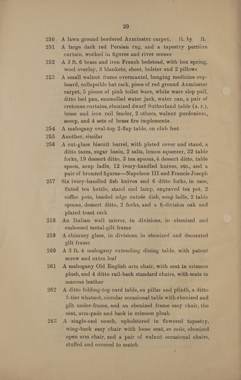 254 255 256 257 bo lor) bo 263 20 A fawn ground bordered Axminster carpet, ft. by ft. A large dark red Persian rug, and a tapestry porticre curtain, worked in figures and river scenes A 3 ft. 6 brass and iron French bedstead, with box spring, wool overlay, 3 blankets, sheet, bolster and 2 pillows A small walnut frame overmantel, hanging medicine cup- board, collapsible hat rack, piece of red ground Axminster carpet, 5 pieces of pink toilet ware, white ware slop pail, ditto bed pan, enamelled water jack, water can, a pair of cretonne curtains, ebonized dwarf Sutherland table (A. F.), brass and iron rail fender, 2 others, walnut purdonium, scoop, and 4 sets of brass fire implements A mahogany oval-top 2-flap table, on club feet Another, similar A cut-glass biscuit barrel, with plated cover and stand, a ditto tazza, sugar basin, 2 salts, lemon squeezer, 32 table forks, 19 dessert ditto, 3 tea spoons, 4 dessert ditto, table spoon, soup ladle, 12 ivory-handled knives, etc., and a pair of bronzed figures—Napoleon III and Francis Joseph Six ivory-handled fish knives and 6 ditto forks, in case, fluted tea kettle, stand and lamp, engraved tea pot, 2 coffee pots, beaded edge entrée dish, soup ladle, 2 table spoons, dessert ditto, 2 forks, and a 6-division oak and plated toast rack An Italian wall mirror, in divisions, in ebonized and embossed metal-gilt frame A chimney glass, in divisions, in ebonized and decorated oilt frame A 3ft.4 mahogany extending dining table, with patent screw and extra leaf A mahogany Old English arm chair, with seat in crimson plush, and 4 ditto rail-back standard chairs, with seats in marone leather A ditto folding-top card table, on pillar and plinth, a ditto 3-tier whatnot, circular occasional table with ebonized and gilt under-frame, and an ebonized frame easy chair, the seat, arm-pads and back in crimson plush A single-end couch, upholstered in flowered tapestry, wing-back easy chair with loose seat, en swite, ebonized open arm chair, and a pair of walnut occasional chairs, stuffed and covered to match
