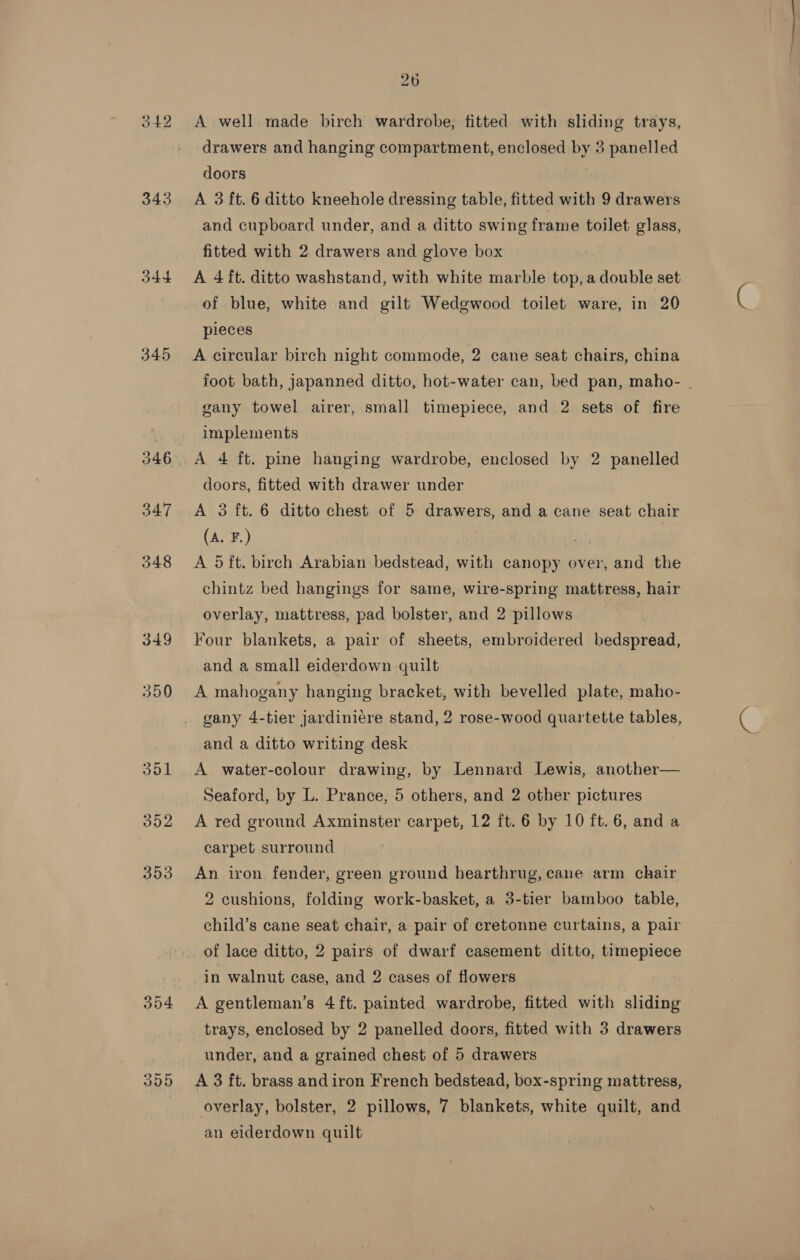 342 343 544 345 346 347 348 349 350 352 353 26 A well made birch wardrobe, fitted with sliding trays, drawers and hanging compartment, enclosed by 3 panelled doors | A 3 ft. 6 ditto kneehole dressing table, fitted with 9 drawers and cupboard under, and a ditto swing frame toilet glass, fitted with 2 drawers and glove box A 4 ft. ditto washstand, with white marble top, a double set of blue, white and gilt Wedgwood toilet ware, in 20 pieces A circular birch night commode, 2 cane seat chairs, china foot bath, japanned ditto, hot-water can, bed pan, maho- . gany towel airer, small timepiece, and 2 sets of fire implements A 4 ft. pine hanging wardrobe, enclosed by 2 panelled doors, fitted with drawer under A 3 ft. 6 ditto chest of 5 drawers, and a cane seat chair (A. F.) Py) A 5 ft. birch Arabian bedstead, with canopy over, and the chintz bed hangings for same, wire-spring mattress, hair overlay, mattress, pad bolster, and 2 pillows Four blankets, a pair of sheets, embroidered bedspread, and a small eiderdown quilt A mahogany hanging bracket, with bevelled plate, maho- gany 4-tier jardiniere stand, 2 rose-wood quartette tables, and a ditto writing desk A water-colour drawing, by Lennard Lewis, another— Seaford, by L. Prance, 5 others, and 2 other pictures A red ground Axminster carpet, 12 ft. 6 by 10 ft. 6, and a carpet surround An iron fender, green ground hearthrug, cane arm chair 2 cushions, folding work-basket, a 3-tier bamboo table, child’s cane seat chair, a pair of cretonne curtains, a pair of lace ditto, 2 pairs of dwarf casement ditto, timepiece in walnut case, and 2 cases of flowers A gentleman’s 4ft. painted wardrobe, fitted with sliding trays, enclosed by 2 panelled doors, fitted with 3 drawers under, and a grained chest of 5 drawers A 3 ft. brass and iron French bedstead, box-spring mattress, overlay, bolster, 2 pillows, 7 blankets, white quilt, and an elderdown quilt