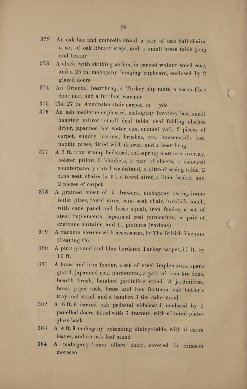 372 373 377 378 379 380 381 383 384 28 An oak hat and umbrella stand, a pair of oak hall chairs, a set of oak library steps, and a small brass table gong and beater A clock, with striking action, in carved walnut-wood case, and a 25 in. mahogany hanging cupboard, enclosed by 2 glazed doors An Oriental hearthrug, 4 Turkey slip mats, a cocoa-fibre door mat, and a fur foot warmer The 27 in. Axminster stair carpet, in yds. An ash medicine cupboard, mahogany lavatory box, small hanging mirror, small deal table, deal folding clothes dryer, japanned hot-water can, enamel pail, 2 pieces of carpet, sundry brooms, brushes, etc., housemaid’s box, napkin press, fitted with drawer, and a hearthrug A 3 ft. iron stump bedstead, roll-spring mattress, overlay, bolster, pillow, 5 blankets, a pair of sheets, a coloured counterpane, painted washstand, a ditto dressing table, 2 cane seat chairs (A. F.), a towel airer, a linen basket, and 2 pieces of carpet A grained chest of 5 drawers, mahogany swing-frame toilet glass, towel airer, cane seat chair, invalid’s couch, with cane panel and loose squab, iron fender, a set of steel implements, japanned coal purdonium, a pair of cretonne curtains, and 11 pictures (various) A vacuum cleaner with accessories, by The British Vacuum Cleaning Co. A pink ground and blue bordered Turkey carpet, 17 ft. by 10 ft. A brass and iron fender, a set of steel implements, spark guard, japanned coal purdonium, a pair of iron fire dogs, hearth brush, bamboo jardiniére stand, 3 jardiniéres, brass paper rack, brass and iron footman, oak butler’s tray and stand, and a bamboo 3-tier cake stand A 6 ft.6 carved oak pedestal sideboard, enclosed by 2 panelled doors, fitted with 3 drawers, with silvered plate- glass back | A 4ft.9 mahogany extending dining-table, with 6 extra leaves, and an oak leaf stand A mahogany-frame elbow chair, covered in crimson morocco