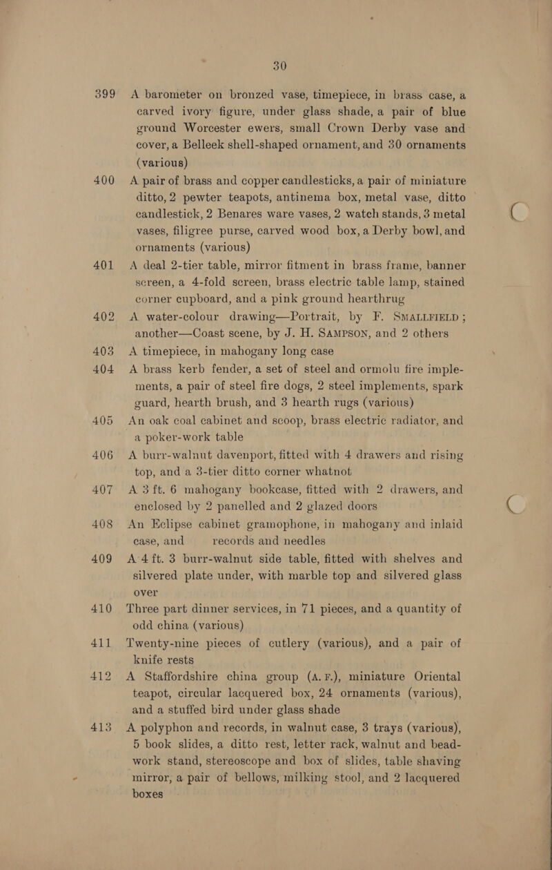 399 400 401 413 30 A barometer on bronzed vase, timepiece, in brass case, a carved ivory figure, under glass shade, a pair of blue ground Worcester ewers, small Crown Derby vase and cover, a Belleek shell-shaped ornament, and 30 ornaments (various) A pair of brass and copper candlesticks, a pair of miniature ditto,2 pewter teapots, antinema box, metal vase, ditto — candlestick, 2 Benares ware vases, 2 watch stands, 3 metal vases, filigree purse, carved wood box, a Derby bowl, and ornaments (various) A deal 2-tier table, mirror fitment in brass frame, banner screen, a 4-fold screen, brass electric table lamp, stained corner cupboard, and a pink ground hearthrug A water-colour drawing—Portrait, by F. SMALLFIELD ; another—Coast scene, by J. H. SAMPSON, and 2 others A timepiece, in mahogany long case | A brass kerb fender, a set of steel and ormolu fire imple- ments, a pair of steel fire dogs, 2 steel implements, spark guard, hearth brush, and 3 hearth rugs (various) An oak coal cabinet and scoop, brass electric radiator, and a poker-work table | A burr-walnut davenport, fitted with 4 drawers and rising top, and a 3-tier ditto corner whatnot A 3ft. 6 mahogany bookcase, fitted with 2 drawers, and enclosed by 2 panelled and 2 glazed doors An Eclipse cabinet gramophone, in mahogany and inlaid case, and records and needles A 4ft. 3 burr-walnut side table, fitted with shelves and silvered plate under, with marble top and silvered glass over Three part dinner services, in 71 pieces, and a quantity of odd china (various) Twenty-nine pieces of cutlery (various), and a pair of knife rests A Staffordshire china group (A.F.), miniature Oriental teapot, circular lacquered box, 24 ornaments (various), and a stuffed bird under glass shade A polyphon and records, in walnut case, 3 trays (various), 5 book slides, a ditto rest, letter rack, walnut and bead- work stand, stereoscope and box of slides, table shaving mirror, a pair of bellows, milking stool, and 2 lacquered boxes