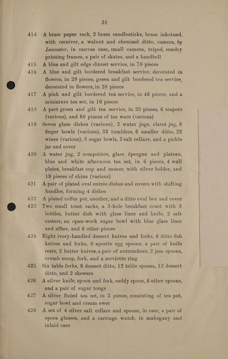 414 415 416 417 418 424 31 A brass paper rack, 2 brass candlesticks, brass inkstand, with receiver, a walnut and ebonized ditto, camera, by Lancaster, in canvas case, small camera, tripod, sundry printing frames, a pair of skates, and a handbell A blue and gilt edge dinner service, in 78 pieces A blue and gilt bordered breakfast service, decorated in flowers, in 29 pieces, green and gilt bordered tea service, decorated in flowers, in 28 pieces A pink and gilt bordered tea service, in 46 pieces, and a miniature tea set, in 16 pieces A part green and gilt tea service, in 25 pieces, 6 teapots (various), and 60 pieces of tea ware (various) Seven glass dishes (various), 2 water jugs, claret jug, 8 finger bowls (various), 33 tumblers, 6 smaller ditto, 22 wines (various), 3 sugar bowls, 3 salt cellars, and a pickle jar and cover A water jug, 2 compotiers, glass épergne and plateau, blue and white afternoon tea set, in 6 pieces, 4 wall plates, breakfast cup and saucer, with silver holder, and 19 pieces of china (various) A pair of plated oval entrée dishes and covers with shifting handles, forming 4 dishes A plated coffee pot, another, and a ditto oval box and cover Two small toast racks, a 3-hole breakfast cruet with 3 bottles, butter dish with glass liner and knife, 2 salt casters, an open-work sugar bowl with blue glass liner and sifter, and 6 other pieces Kight ivory-handled dessert knives and forks, 6 ditto fish knives and forks, 6 apostle egg spoons, a pair of knife rests, 2 butter knives, a pair of nutcrackers, 2 jam spoons, crumb scoop, fork, and a serviette ring ditto, and 2 skewers ‘ A silver knife, spoon and fork, caddy spoon, 6 other spoons, and a pair of sugar tongs sugar bowl and cream ewer A set of 4 silver salt cellars and spoons, in case, a pair of opera glasses, and a carriage watch, in mahogany and inlaid case