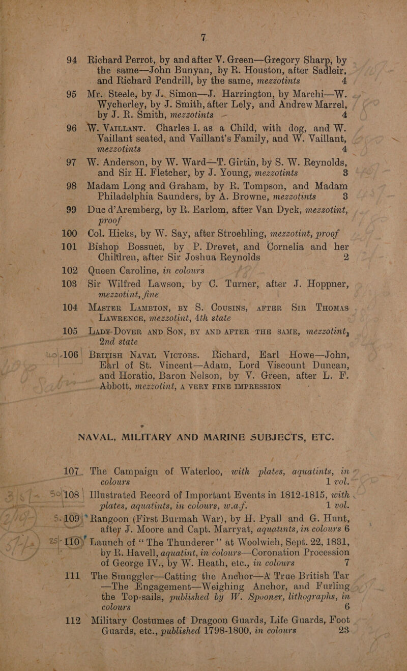 94 95 7 Richard Perrot, by and after V. Green—Gregory Sharp, by the same—J ohn Bunyan, by R. Houston, after Sadleir, -and Richard Pendrill, by the same, mezzotints Mr. Steele, by J.. Simon—J. Harrington, by Marchi—W. Wycherley, by J. Smith, after Lely, and Andrew Marrel, by J. R. Smith, mezzotinits —— 4 Vaillant seated, and Vaillant’s Family, and W. ‘Vaillant, e — mezzotints SB W. Anderson, by W. Ward—T. Girtin, by S. W. Reynolds, and Sir H. Fletcher, by J. Young, mezzotints 3 Philadelphia Saunders, by A. Browne, mezzotints 3 Due d’Aremberg, by R. awe after Van Dyck, mezzotint, proof Col. Hicks, by W. Say, after Stroehling, mezzotint, proof Bishop Bossuet, by. P. Drevet, and Cornelia and her Chiltlren, after Sir Joshua Reynolds 2 Queen Caroline, in colours Sir Wilfred Lawson, by ©. Turner, after J. Hoppner, mezzotint, fine LAWRENCE, mezzotint, Ath state 2nd state Earl of St. Vincent—Adam, Lord Viscount Duncan, and Horatio, Baron Nelson, by V. Green, after L. F. Abbott, mezzotint, A VERY FINE IMPRESSION oe Ot. os Yi IO f The Campaign of Watutloo: with plates, aquatints, wn ¢ colours 1 vol. Illustrated Record of ae ee Events in 1812-1815, with . plates, aquatints, in colours, w.a,f. 1 vol. aftey J. Moore and Capt. Marryat, aquatints, in colours 6 by R. Havell, aquatint, in colowrs—Coronation Procession of George IV., by W. Heath, etc., an colours 7 The Smuggler—Catting the Anchor—A True British Tar —The HEngagement—Weighing Anchor, and Furling , the Top-sails, published by W. Spooner, lithographs, in colours 6 Guards, etc., published 1798-1800, in colours 28