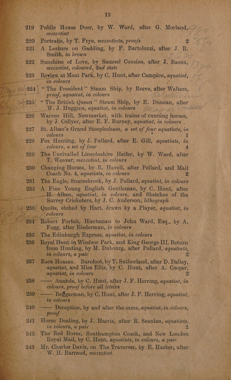  | (8 a                   mezzotint e 221 A Lecture on Gadding, by F. Bartolozzi, after J. R. abate Smith, in brown =) 992, Sunshine of Love, by. Samuel Cousins, after P -Raoux, ae ai mezzotint, colowred, ond state &gt; 993. Review. at Moat Park, by C. Hunt, ae Campion, pe: “an colours proof, aquatint, in colours W. J. Huggins, aquatint, in colours 226 ; Warren Hill, Newmarket, with trains of r running nek by J. Collyer, after H. F. Burney, aquatint, in colours . colours. — 4) Fox Hunting, by J. Pollard, after K. Gill, aquatints, in colours, a set of four = 4 gh Weaver, mezeotint, an colours = 280. “Changing Horses, by .R. Havell, after Pollard, and Mail  from Hunting, by M. pobonie ee Pollard, aquatints, ‘Baratene by T. Authecland) after D. Dalley, tion and Miss. Ellis, by vs Hunt, alter A. Cooper,  - Anatole, by ie ant, he f F. Herring, aquatint, in colours, proof befor all letters   in colours Deception, ae and attor ne pie again, m colours, eae  an colours, a pair 242. The’ Red: Rover, | Southampton Coach, and New London ~~ Royal Mail, by C. Hunt, aquatints, in colours, a pair pi ad aE Boosh mezzotint