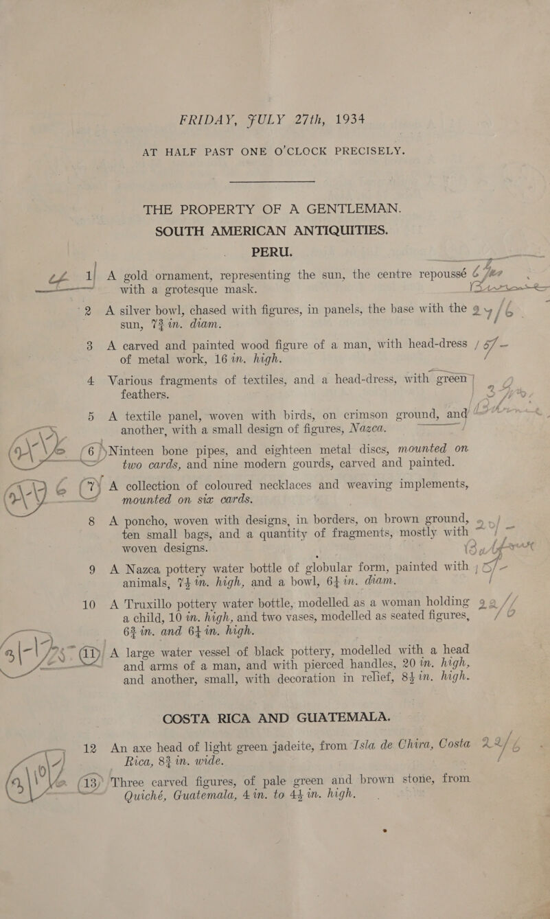FRIDAY, FULY 27th, 1934 AT HALF PAST ONE O'CLOCK PRECISELY. THE PROPERTY OF A GENTLEMAN. SOUTH AMERICAN ANTIQUITIES. PERU. 7 2 1) A gold ornament, representing the sun, the centre repoussé 6 /## ; oS - 7 ————~ with a grotesque mask. (Attn R= -  3 sun, 721m. diam: A carved and painted wood figure of a man, with head-dress of metal work, 16 in. high. Er. /f- 4. Various fragments of textiles, and a head-dress, with green feathers. ag 5 A textile panel, woven with birds, on crimson ground, and another, with a small design of figures, Nazea. PRP ‘6 'Ninteen bone pipes, and eighteen metal discs, mounted on SS two cards, and nine modern gourds, carved and painted. bon (7 A collection of coloured necklaces and weaving implements, =&lt; mounted on sia cards. 8 A poncho, woven with designs, in borders, on brown ground, « , ten small bags, and a quantity of fragments, mostly with ~ 7) ~ woven designs. ; (3, Ade ; Noa 9 A Nazca pottery water bottle of globular form, painted with ; Os/ - animals, 74 in. high, and a bowl, 64 1in. diam. / 10 A Truxillo pottery water bottle, modelled as a woman holding 9 2 a child, 10 im. high, and two vases, modelled as seated figures, a 62 in. and 641m. high. / ref Meee 2, \-| I? ~ aD A large water vessel of black pottery, modelled with a head ec A enetnon and arms of a man, and with pierced handles, 20 ™. high, a and another, small, with decoration in relief, 8hin. high. COSTA RICA AND GUATEMALA. - 12 An axe head of light green jadeite, from Tsla de Chira, Costa 2 af Rica, 82 mn. wide. Three carved figures, of pale green and brown stone, from