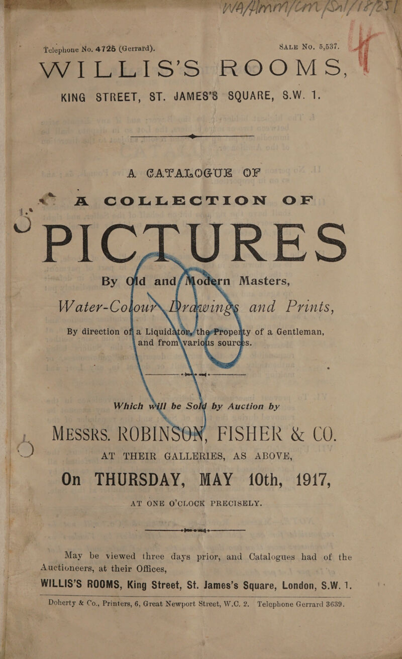  TAF CAV SAL 167 ORE Telephone No. 4726 (Gerrard), SALE No. 5,537. WY | Lakeels* ROOMS, KING STREET, ST. JAMES’S SQUARE, $.W. iE   A CATALOGUE OF a A COLLECTION OF PICTURES    g by Auction by Messrs. ROBINSON, FISHER &amp; CO. AT THEIR GALLERIES, AS ABOVH, On THURSDAY, MAY 10th, 1917, AT ONE O'CLOCK PRECISELY.  May be viewed three days prior, and Catalogues had of the Auctioneers, at their Offices, _ WILLIS’S ROOMS, King Street, St. James’s Square, London, $.W. 1. 