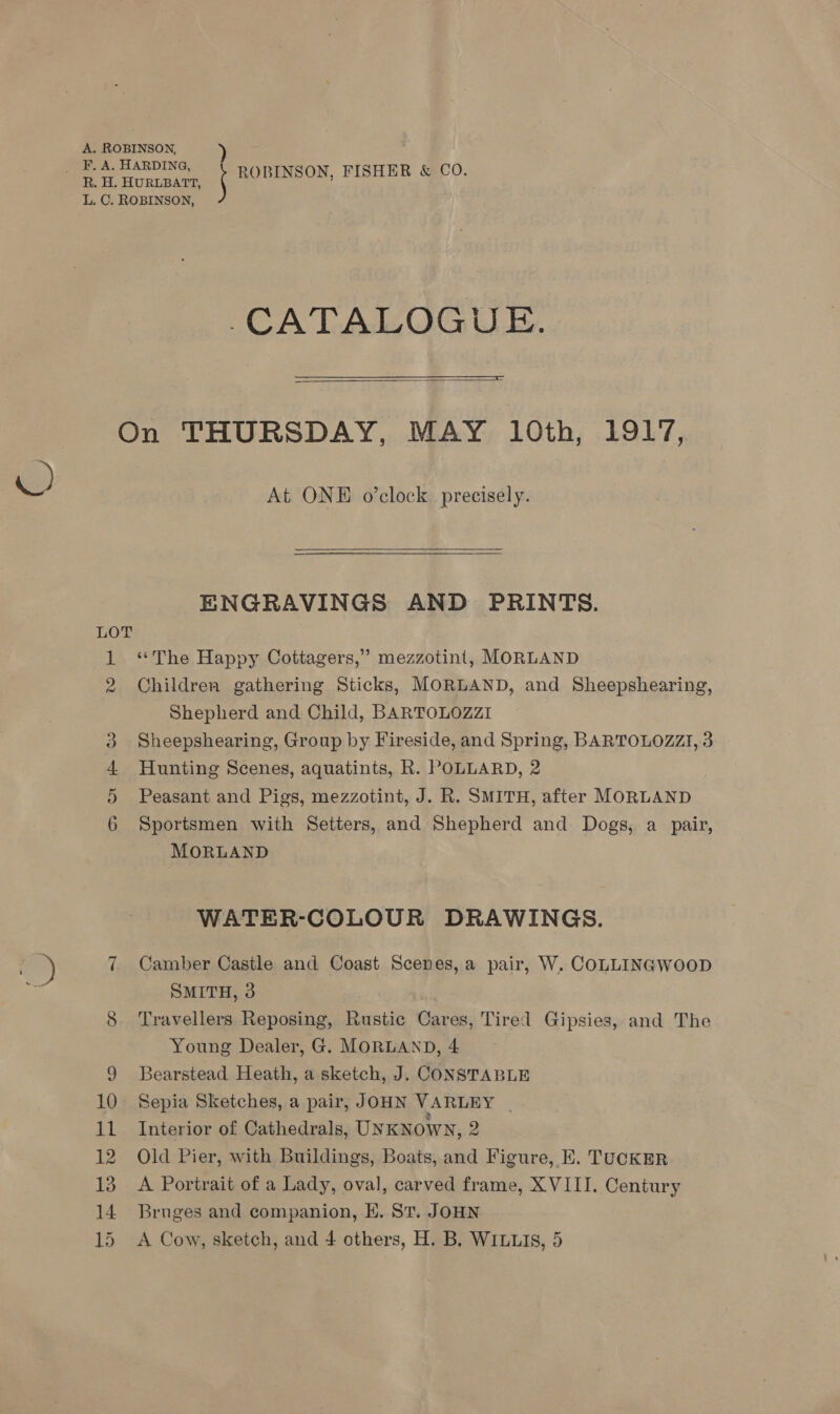 CATALOGUE.   LOT vw oo Ot At ONE o’clock precisely.   ENGRAVINGS AND PRINTS. “The Happy Cottagers,” mezzotint, MORLAND Children gathering Sticks, MORLAND, and Sheepshearing, Shepherd and Child, BARTOLOZZI Sheepshearing, Group by Fireside, and Spring, BARTOLOZZI, 3 Hunting Scenes, aquatints, R. POLLARD, 2 : Peasant and Pigs, mezzotint, J. R. SMITH, after MORLAND Sportsmen with Setters, and Shepherd and Dogs, a pair, - MORLAND WATER-COLOUR DRAWINGS. Camber Castle and Coast Scenes, a pair, W. COLLINGWOOD SMITH, 3 Travellers Reposing, Rustic Cares, Tired Gipsies, and The Young Dealer, G. MORLAND, 4 Bearstead Heath, a sketch, J. CONSTABLE Sepia Sketches, a pair, JOHN VARLEY Interior of Cathedrals, UNKNOWN, 2 Old Pier, with Buildings, Boats, and Figure, EK. TUCKER A Portrait of a Lady, oval, carved frame, XVIII. Century Bruges and companion, EK. ST. JOHN