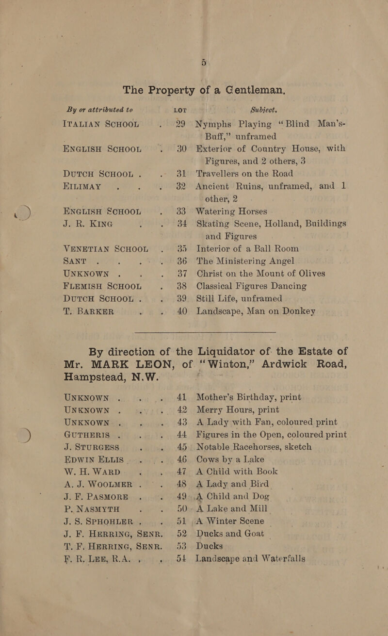 &amp;) ITALIAN SCHOOL ENGLISH SCHOOL DUTCH SCHOOL . KILIMAY ENGLISH SCHOOL J. R. KING VENETIAN SCHOOL SANT UNKNOWN FLEMISH SCHOOL DUTCH SCHOOL . T. BARKER 99 do 38 Nymphs Playing “Blind Man’s- Buff,” unframed Exterior of Country House, with Figures, and 2 others, 3 Travellers on the Road Ancient Ruins, unframed, and 1 other, 2 Watering Horses Skating Scene, Holland, Buildings and Figures Interior of a Ball Room The Ministering Angel Christ on the Mount of Olives Classical Figures Dancing Still Life, unframed Landscape, Man on Donkey UNKNOWN UNKNOWN UNKNOWN GUTHERIS a Se Pe EDWIN ELLIS © W. H. WARD A. J. WOOLMER . J. F. PASMORE P. NASMYTH J.S. SPHOHLER ., , LEE, R.A. , 41 42 43 44 45 46 Mother’s Birthday, print Merry Hours, print A Lady with Fan, coloured print Figures in the Open, coloured print Notable Racehorses, sketch Cows by a Lake A Child with Book A Lady and Bird A Lake and Mill A Winter Scene — Ducks and Goat — Ducks Landscape and Waterfalls