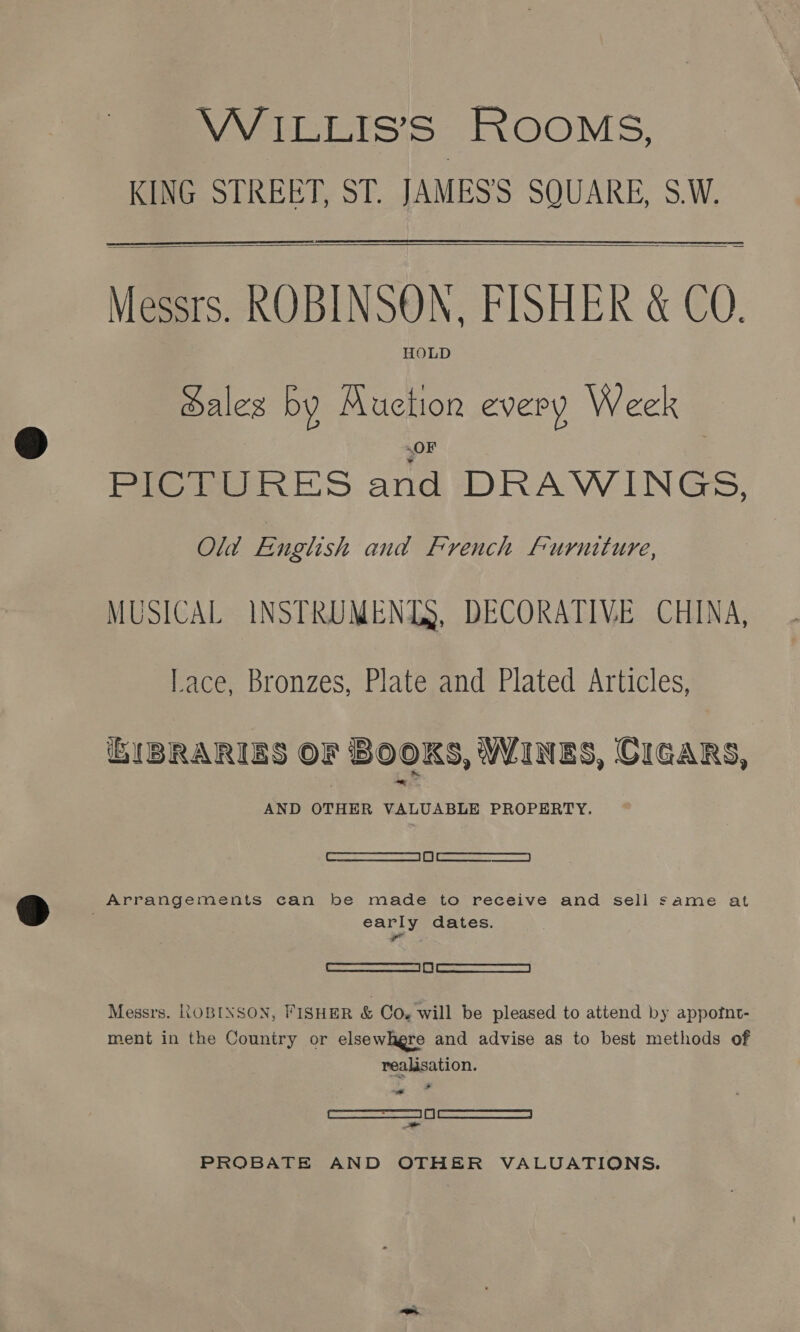 WILLIS’S ROOMS, KING STREET, ST. JAMES'S SQUARE, S.W.   Messrs. ROBINSON, FISHER &amp; CQ. HOLD ales by a every Week — Pie ES Bi. DRAWINGS, Old English and French furniture, MUSICAL INSTRUMENTS, DECORATIVE CHINA, Lace, Bronzes, Plate and Plated Articles, UBRARIBS oF SOOKS, WINES, CIGARS, AND OTHER VALUABLE PROPERTY. oe ewan || ca eae Arrangements can be made to receive and sell same at early dates. Pail AEE | AE | ST | Messrs. ROBINSON, FISHER &amp; Co. will be pleased to attend by appotnt- ment in the Country or elsewhgre and advise as to best methods of realisation. REET SE | | ce ONC — PROBATE AND OTHER VALUATIONS.