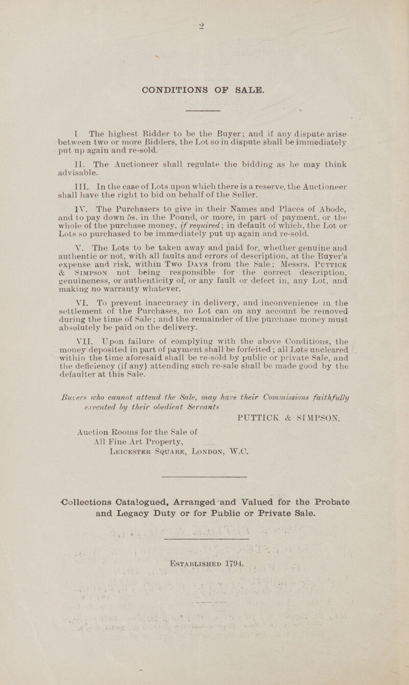 CONDITIONS OF SALE. I. The highest Bidder to be the Buyer; and if any dispute arise between two or more Bidders, the Lot so in dispute shall be immediately _ put up again and re-sold. Il. The Auctioneer shall regulate the bidding as he may think advisable. III. Inthe ease of Lots upon which there is a reserve, the AUCHLONeeE shall have the right to bid on behalf of the Seller. 1V. The Purchasers to give in their Names and Places of Abode, and to pay down ds. in the Pound, or more, in part of payment, or the whole of the purchase money, 2f required; in default of which, the Lot or Lots so purchased to be immediately put up again and re-sold. V. The Lots to be taken away and paid for, whether genuine and authentie or not, with all faults and errors of description, at the Buyer’s expense and risk, within Two Days from the Sale; Messrs. Purrick &amp; Simpson not. being responsible for the .correct description, genuineness, or authenticity of, or any fault or defect in, any Lot, and making no warranty whatever. VI. To prevent inaccuracy in delivery, and inconvenience in the settlement of the Purchases, no Lot can on any account be removed during the time of Sale; and the remainder of the purchase money must absolutely be paid on the delivery. VII. Upon failure of eomplying with the above Conditions, the money deposited in part of payment shall be forfeited; all Lots uncleared — ~ within the time aforesaid shall be re-sold by public or private Sale, and the deficiency Gf any) attending such re-sale shall be made good by the defaulter at this Sale. Buvers who cannot attend the Sale, may have their Commissions faithfully erecuted by their obedient Servants PUTTICK &amp; SIMPSON. Auction Rooms for the Sale of All Fine Art Property, fe LEICESTER SQUARE, Lonpon, W.C. Collections Catalogued, Arranged’and Valued for the Probate and Legacy Duty or for Public or Private Sale. ESTABLISHED 1794.