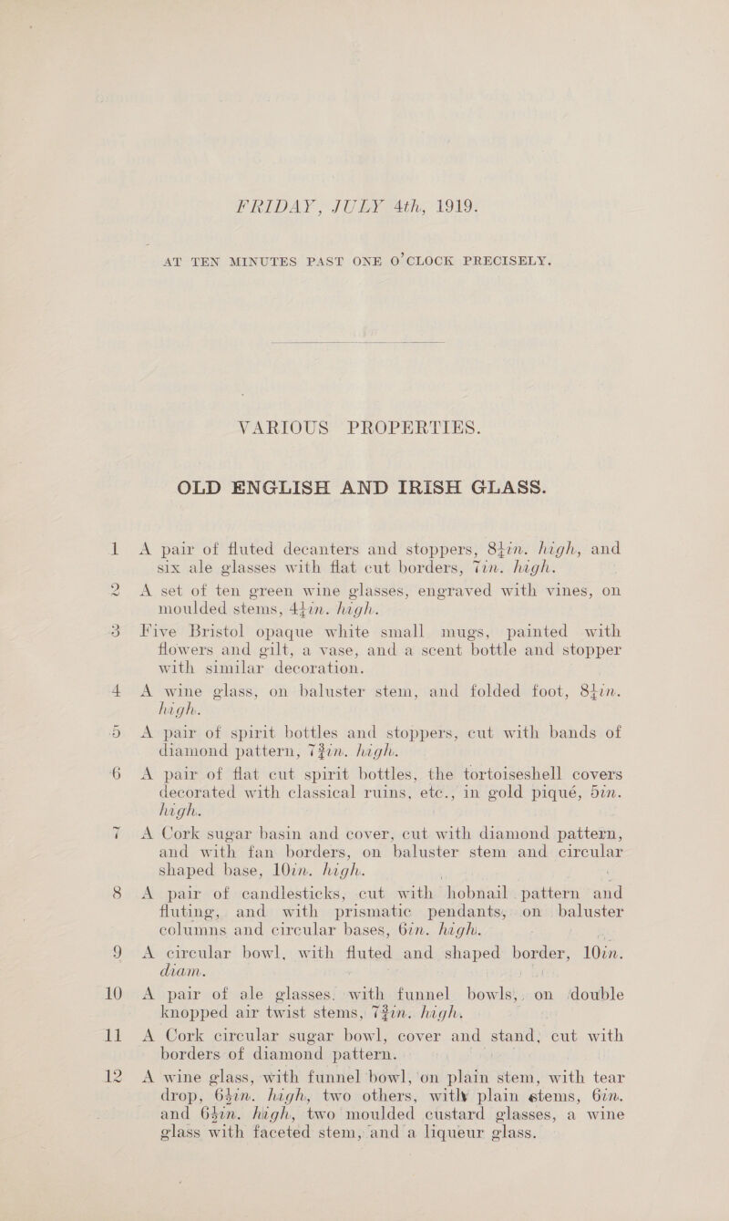 CS) FRIDAY, JULY 4th, T9v9: AT TEN MINUTES PAST ONE 0’ CLOCK PRECISELY.  VARIOUS. PROPERTIES. OLD ENGLISH AND IRISH GLASS. A pair of fluted decanters and stoppers, 8hin. high, and six ale glasses with flat cut borders, Tin. hagh. A set of ten green wine glasses, engraved with vines, on moulded stems, 447n. high. Five Bristol opaque white small mugs, painted with flowers and gilt, a vase, and a scent bottle and stopper with similar decoration. A wine glass, on baluster stem, and folded foot, 847. hagh. A pair of spirit bottles and stoppers, cut with bands of diamond pattern, 7#2n. high. A pair of flat cut spirit bottles, the tortoiseshell covers decorated with classical ruins, etc., in gold piqué, 527. high. A Cork sugar basin and cover, cut with diamond pattern, and with fan borders, on baluster stem and circular shaped base, 1077. in A pair of candlesticks, -cut with ico teutteaad pattern and fluting, and with prismatic pendants, on baluster columns and circular bases, 67n. hegh. se A circular bowl, with fluted and shaped ba a 107n. diam. + arth | A pair of ale glasses. ae funnel bowls,, on ‘double knopped air twist stems, 7#in. hagh. borders of diamond pattern. A wine glass, with funnel bowl, on plain stem, with tear drop, ne Lin. hagh, two others: witly plain stems, 67. and 647n. high, two’ moulded custard glasses, a wine glass aa faceted stem, and a liqueur glass.