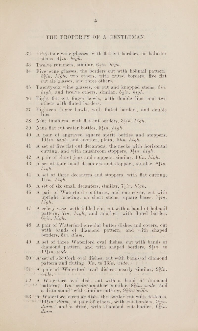 48 49 THEOPROPEREY' OF A GENTRENMEN Fifty-four wine glasses, with flat cut borders, on baluster stems, 427n. high. Twelve rummers, similar, 647n. high. Five wine glasses, the borders cut with hobnail pattern, 32in. high, two others, with fluted borders, five flat cut ale glasses, and three others. Twenty-six wine glasses, on cut and knopped stems, din. high, and twelve others, similar, 54in. high. Eight flat cut finger bowls, with double lips, and two others with fluted borders. Eighteen finger bowls, with fluted borders, and double lips. Nine tumblers, with flat cut borders, 347n. high. Nine flat cut water bottles, 547n. high. A pair of engraved square spirit bottles and stoppers, 1032n. hagh, and another, plain, 107n. high. A set of five flat cut decanters, the necks with horizontal eutting, and with mushroom stoppers, 94in. high. A pair of claret jugs and stoppers, similar, 107n. high. A set of four small decanters and stoppers, similar, 8ton. high. A set of three decanters and stoppers, with flat cutting, Llin. high. A set of six small decanters, similar, T4zn. high. A pair of Waterford confitures, and one cover, cut with upright faceting, on short stems, square bases, 7#2n. high. A celery vase, with folded rim cut with a band of hobnail pattern, Tin. high, and another. with fluted border, 64in. high. A pair of Waterford circular butter dishes and covers, cut with bands of diamond pattern, and with eles borders, 5in. diam. , | A set of three Waterford oval diaheg: eut with bands of Ciamond pattern, and with shaped ae. ‘847n. to 12hiin.: wide. pattern and fluting, 97in. to 1387n. wide. iM paar én Waterford oval oo similar, OF0n.. pide ft , A Waterford oval dish, cut with a band of Mic juond ’ “patterns Llin. wide, ‘another: ‘similar, 822n. aide, and a ditto stand, with similar cutting, Olin: wide. ‘10din. diam., a pair of: others, with cut borders, 94in. diathie J and ‘a “drtto, with : diamond cut: border, Ge diam.