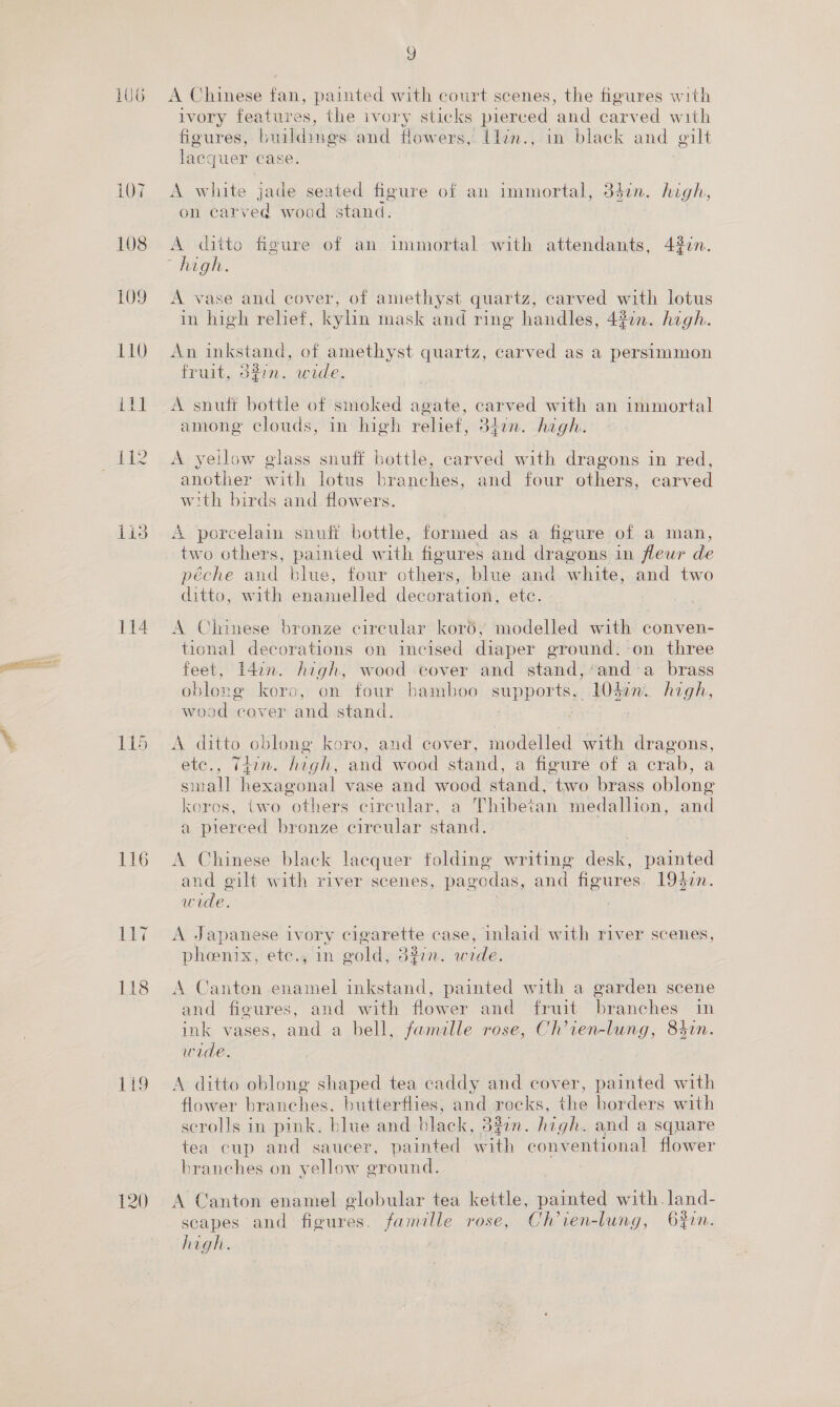 106 109 110 i IR Lid 114 115 116 lly 118 1i9 G A Chinese fan, painted with court scenes, the figures with ivory features, the ivory sticks pierced and earved with figures, buildings and flowers, llen., in black and gilt lacquer case. A white jade seated figure of an immortal, 34in. high, on ear pA wood stand. A ditto figure of an immortal with attendants, 437n “tha gle. A vase and cover, of amethyst quartz, carved with lotus in high relief, kylin mask and ring handles, 427n. high. An inkstand, of amethyst quartz, carved as a persimmon fruit, d#in. wide. A snuff bottle of smoked agate, carved with an immortal among clouds, in high relief, otin. high. A yellow glass snuff bottle, carved with dragons in red, another with lotus branche. and four others, carved with birds and flowers. A porcelain snuff bottle, formed as a figure of a man, two others, painted with figures and dragons in fleur de péche and blue, four othe blue and white; and two ditto, with enamelled decoration, ete. A Chinese bronze circular kor6;' modelled with conven- tional decorations on incised diaper ground. on three feet, L4in. high, wood cover and stand, ‘anda brass oblong koro, on four bamboo supports, cae high, wood cover and stand. A ditto oblong koro, and cover, modelled with dragons, ele. 140i. high, and wood stand, a figure of a crab, a small hexagonal vase and wood ene: Fee brass oblong koros, two “onicrs circular, a Sena medallion, and a pierced bronze circular stand. | A Chinese black lacquer folding writing desk, painted and gilt with river scenes, pagodas, and figures. 19477. wide. : 3 A Japanese ivory cigarette case, inlaid with river scenes, phoenix, ete., In gold, d%in. wide. A Canten enamel inkstand, painted with a garden scene and figures, and with flower and fruit branches in ink vases, and a bell, famalle rose, Ch’ien-lung, 84in. wide. A ditto oblong shaped tea caddy and cover, painted with flower branches. butterflies, and rocks, the borders with scrolls in pink. blue and black, 33in. high. and a square tea cup and saucer, painted with conventional flower branches on yellow ground. A Canton enamel globular tea kettle, painted with. land- scapes and ficures. famille rose, Ch'ien-lung, 6fin.