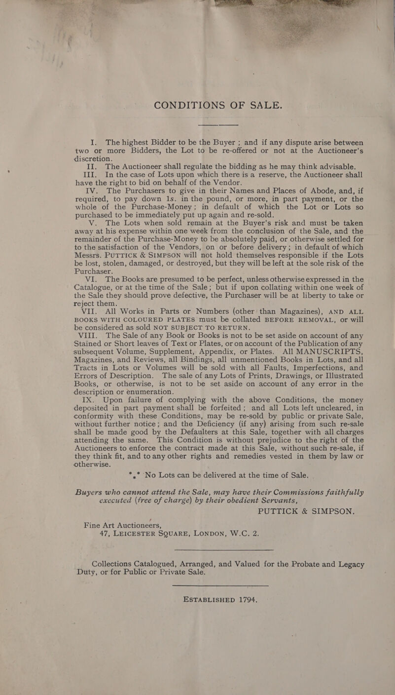 a aS —_— |  CONDITIONS OF SALE. I. The highest Bidder to be the Buyer ; and if any dispute arise between two or more Bidders, the Lot to be re-offered or not at the Auctioneer’s discretion. II. The Auctioneer shall regulate the bidding as he may think advisable. III. In the case of Lots upon which there is a reserve, the Auctioneer shall have the right to bid on behalf of the Vendor. IV. The Purchasers to give in their Names and Places of Abode, and, if required, to pay down ls. in the pound, or more, in part payment, or the whole of the Purchase-Money; in default of which the Lot or Lots so purchased to be immediately put up again and re-sold. V. The Lots when sold remain at the Buyer’s risk and must be taken away at his expense within one week from the conclusion of the Sale, and the remainder of the Purchase-Money to be absolutely paid, or otherwise settled for to the satisfaction of the Vendors, on or before delivery; in default of which Messrs. PUTTICK &amp; SIMPSON will not hold themselves responsible if the Lots be lost, stolen, damaged, or destroyed, but they will be left at the sole risk of the Purchaser. VI. The Books are presumed to be perfect, unless otherwise expressed in the Catalogue, or at the time of the Sale; but if upon collating within one week of the Sale they should prove defective, the Purchaser will be at liberty to take or reject them. VII. All Works in Parts or Numbers (other than Magazines), AND ALL BOOKS WITH COLOURED PLATES must be collated BEFORE REMOVAL, or will be considered as sold NOT SUBJECT TO RETURN. VIII. The Sale of any Book or Books is not to be set aside on account of any Stained or Short leaves of Text or Plates, or on account of the Publication of any subsequent Volume, Supplement, Appendix, or Plates. All MANUSCRIPTS, Magazines, and Reviews, all Bindings, all unmentioned Books in Lots, and all Tracts in Lots or Volumes will be sold with all Faults, Imperfections, and Errors of Description. The sale of any Lots of Prints, Drawings, or Illustrated Books, or otherwise, is not to be set aside on account of any error in the description or enumeration. IX. Upon failure of complying with the above Conditions, the money deposited in part payment shall be forfeited; and all Lots left uncleared, in conformity with these Conditions, may be re-sold by public or private Sale, without further notice; and the Deficiency (if any) arising from such re-sale shall be made good by the Defaulters at this Sale, together with all charges attending the same. This Condition is without prejudice to the right of the Auctioneers to enforce the contract made at this Sale, without such re-sale, if they think fit, and toany other rights and remedies vested in them by law or otherwise. * .* No Lots can be delivered at the time of Sale. Buyers who cannot attend the Sale, may have their Commissions faithfully executed (free of charge) by their obedient Servants, PUTTICK &amp; SIMPSON. Fine Art Auctioneers, Collections Catalogued, Arranged, and Valued for the Probate and Legacy Duty, or for Public or Private Sale. ESTABLISHED 1794. 