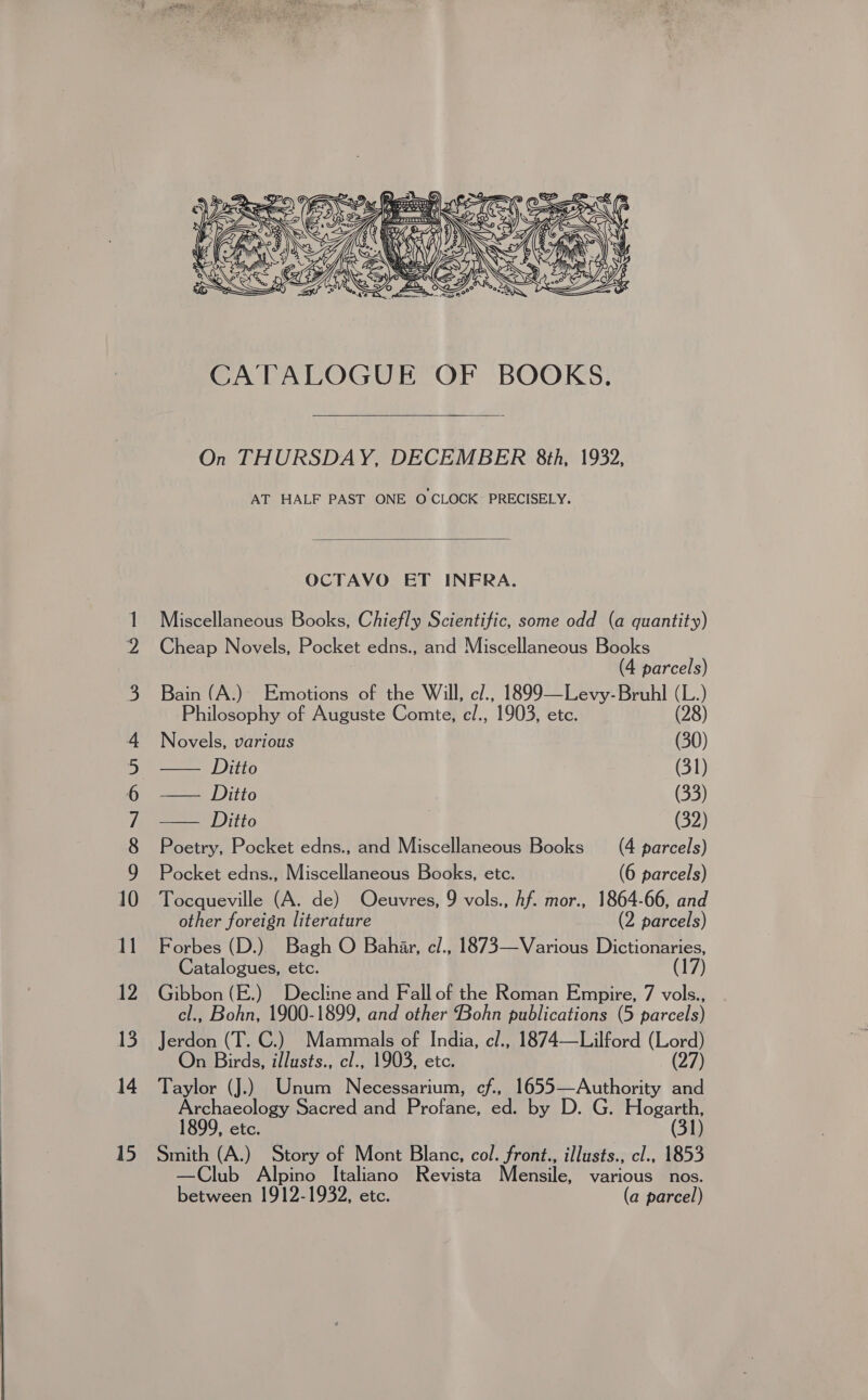   On THURSDAY, DECEMBER 8th, 1932, AT HALF PAST ONE O CLOCK PRECISELY.  OCTAVO ET INFRA. Miscellaneous Books, Chiefly Scientific, some odd (a quantity) Cheap Novels, Pocket edns., and Miscellaneous Books (4 parcels) Bain (A.) Emotions of the Will, cl., 1899—Levy-Bruhl (L.) Philosophy of Auguste Comte, c/., 1903, etc. (28) Novels, various (30) ID (31) See |) 1T0 (33) == Litto | (32) Poetry, Pocket edns., and Miscellaneous Books (4 parcels) Pocket edns., Miscellaneous Books, etc. (6 parcels) Tocqueville (A. de) Oeuvres, 9 vols., Af. mor., 1864-66, and other foreign literature (2 parcels) Forbes (D.) Bagh O Bahar, e/., 1873—Various Dictionaries, Catalogues, etc. (17) Gibbon (E.) Decline and Fall of the Roman Empire, 7 vols., cl., Bohn, 1900-1899, and other Bohn publications (5 parcels) Jerdon (T. C.) Mammals of India, c/., 1874—Lilford (Lord) On Birds, illusts., cl., 1903, etc. (27) Taylor (J.) Unum Necessarium, cf., 1655—Authority and Archaeology Sacred and Profane, ed. by D. G. Hogarth, 1899, etc. (31) Smith (A.) Story of Mont Blane, col. front., illusts., cl., 1853 —Club Alpino Italiano Revista Mensile, various nos. between 1912-1932, etc. (a parcel)