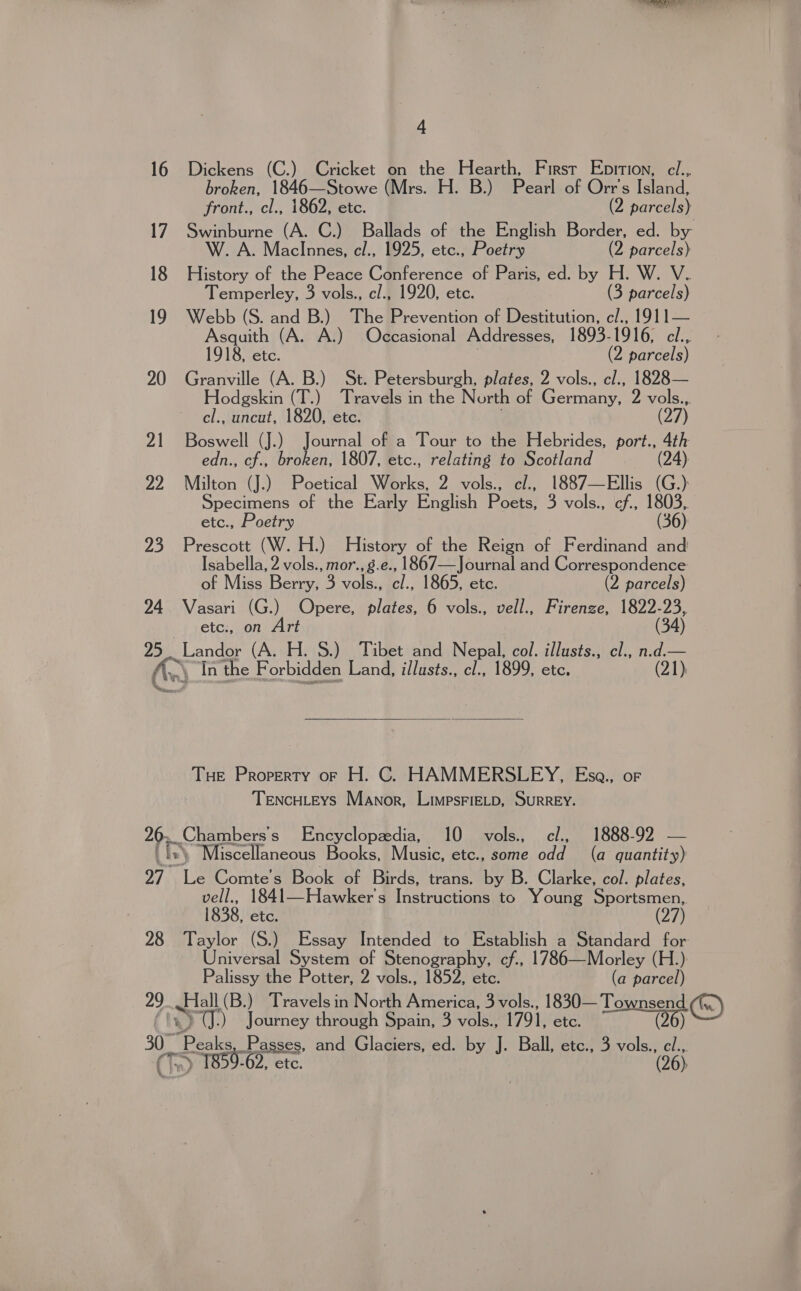 “ 16 Dickens (C.) Cricket on the Hearth, First Ebition, ci., broken, 1846—Stowe (Mrs. H. B.) Pearl of Orr's Island, front., cl., 1862, etc. (2 parcels) 17. Swinburne (A. C.) Ballads of the English Border, ed. by W. A. MaclInnes, cl., 1925, etc., Poetry (2 parcels) 18 History of the Peace Conference of Paris, ed. by H. W. V. Temperley, 3 vols., cl., 1920, etc. (3 parcels) 19 Webb (S. and B.) The Prevention of Destitution, c/., 1911— Asquith (A. A.) Occasional Addresses, 1893-1916, cl... 1918, etc. (2 parcels) 20 Granville (A. B.) St. Petersburgh, plates, 2 vols., cl., 1828— Hodgskin (T.) Travels in the North of German 2 vols.,. cl., uncut, 1820, etc. (27) 71 eae (J.) Journal of a Tour to the Hebrides, port., 4th edn., cf., broken, 1807, etc., relating to Scotland (24) 22 Milton (J.) Poetical Works, 2 vols., cl., 1887—Ellis (G.) Specimens of the Early English Poets: 3 vols., cf., 1803, etc., Poetry (36) 23 Prescott (W. H.) History of the Reign of Ferdinand and Isabella, 2 vols., mor.,g.e., 1867—Journal and Correspondence of Miss Berry, 3 vols., cl., 1865, etc. (2 parcels) 24 Vasari (G.) Opere, plates, 6 vols., vell., Firenze, 1822-23, etc., on Art (34) 95. Landor (A. H. S.) Tibet and Nepal, col. illusts., cl., n.d.— An In the Forbidden Land, illusts., cl., 1899, etc. (21)  Tue Property or H. C. HAMMERSLEY, Esa., or TENcHLEYS Manor, LimpsFiELD, SURREY. 2 ~enambers s Encyclopedia, 10 vols. c/., 1888-92 — . Miscellaneous Books, Music, etc., some AEB (a quantity) oi ait Comte’s Book of Birds, trans. by B. Clarke, col. plates, vell., 1841—Hawker's Instructions to Young Sportsmen, 1838, etc. (27 28 Taylor (SJ Essay Intended to eee a Standard for Universal System of Stenography, cf., 1786—Morley (H.) Palissy the Potter, 2 vols., 1852, etc. (a parcel) 29 Hall (B.) Travels in North America, 3 vols., 1830— Townsend CU.) Journey through Spain, 3 role 1791, etc. (26) Re) ) 1859-62, etc. (965