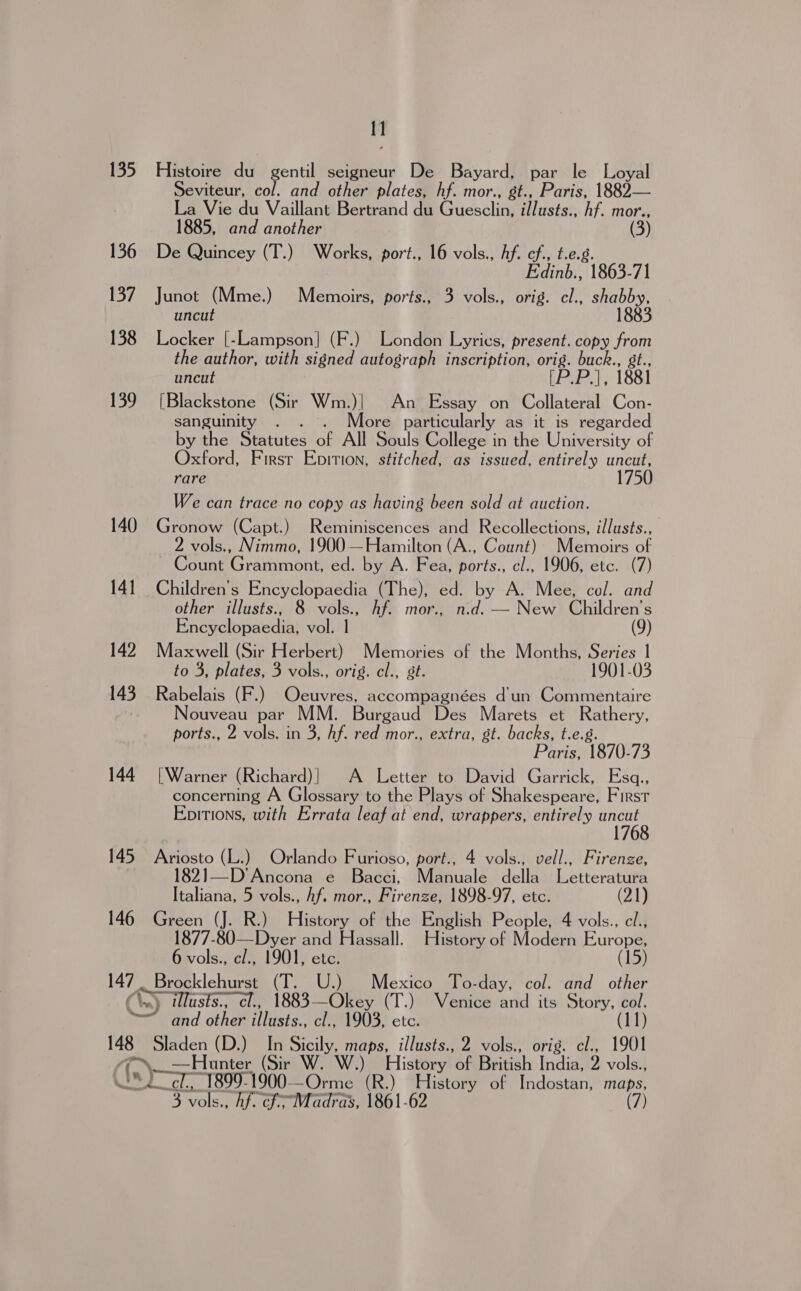 135 136 137 138 139 140 14] 142 143 144 145 146 1] Histoire du gentil seigneur De Bayard, par le Loyal Seviteur, col. and other plates, hf. mor., gt., Paris, 1882— La Vie du Vaillant Bertrand du Guesclin, illusts., hf. mor., 1885, and another (3) De Quincey (T.) Works, port., 16 vols., hf. cf., t.e.g. Edinb., 1863-71 Junot (Mme.) Memoirs, ports., 3 vols., orig. cl., shabby, uncut 1883 Locker [-Lampson] (F.) London Lyrics, present. copy from the author, with signed autograph inscription, orig. buck., gt., uncut [P.P.], 1881 [Blackstone (Sir Wm.)| An Essay on Collateral Con- sanguinity . . . More particularly as it is regarded by the Statutes of All Souls College in the University of Oxford, Firsr Epition, stitched, as issued, entirely uncut, rare 175 We can trace no copy as having been sold at auction. Gronow (Capt.) Reminiscences and Recollections, illusts., 2 vols., Nimmo, 1900 —Hamilton (A., Count) Memoirs of Count Grammont, ed. by A. Fea, ports., cl., 1906, etc. (7) Children’s Encyclopaedia (The), ed. by A. Mee, col. and other illusts., 8 vols., hf. mor., n.d. — New Children’s Encyclopaedia, vol. 1 (9) Maxwell (Sir Herbert) Memories of the Months, Series 1 to 3, plates, 3 vols., orig. cl., st. 1901-03 Rabelais (F.) Oeuvres, accompagnées d'un Commentaire Nouveau par MM. Burgaud Des Marets et Rathery, ports., 2 vols. in 3, hf. red mor., extra, st. backs, t.e.g. Paris, 1870-73 [Warner (Richard)| A Letter to David Garrick, Esq., concerning A Glossary to the Plays of Shakespeare, First Epitions, with Errata leaf at end, wrappers, entirely ae Wi Be (L.) Orlando Furioso, port., 4 vols., vell., Firenze, t I—D’Ancona e Bacci, Manuale della Letteratura Italiana, 5 vols., hf. mor., Firenze, 1898-97, etc. Green (J. R.) History of the English People, 4 vols., cl., 1877-80—Dyer and Hassall. History of Modern Europe, 6 vols., cl., 1901, etc. (15) Pear 148 and other illusts., cl., 1903, etc. Sladen (D.) In Sicily, maps, illusts., 2 vols., orig. cl., 1901 —Hunter (Sir W. W.) History of British India, 2 vols.,