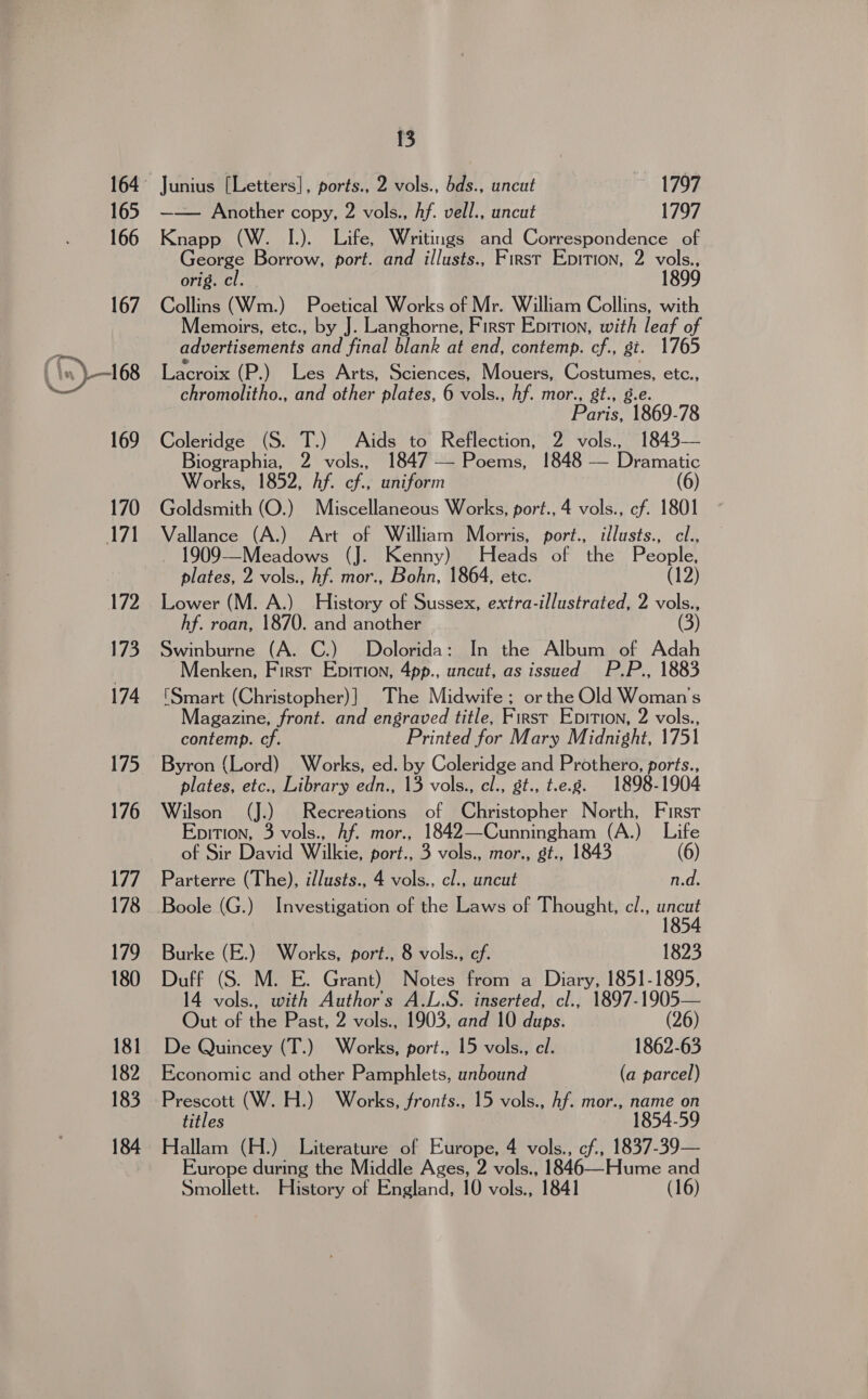 165 166 167 (in) 68 169 170 171 172 173 174 175 176 177 178 179 180 181 182 183 184 13 Junius [Letters], ports., 2 vols., bds., uncut ~ 1797 —— Another copy, 2 vols., Af. vell., uncut 1797 Knapp (W. I.). Life, Writings and Correspondence of eorge Borrow, port. and illusts., First Epition, 2 vols., orig. cl. Collins (Wm.) Poetical Works of Mr. William Collins, with Memoirs, etc., by J. Langhorne, First Epition, with leaf of advertisements and final blank at end, contemp. cf., gi. 1765 Lacroix (P.) Les Arts, Sciences, Mouers, Costumes, etc., - chromolitho., and other plates, 6 vols., hf. mor., gt., g.e. Paris, 1869-78 Coleridge (S. T.) Aids to Reflection, 2 vols., 1843— Biographia, 2 vols., 7 — Poems, 1848 — Dramatic Works, 1852, hf. cf., uniform Goldsmith (O.) Miscellaneous Works, port., 4 vols., cf. 1801 Vallance (A.) Art of William Morris, port., illusts., cl., 1909—Meadows (J. Kenny) Heads of the People, plates, 2 vols., hf. mor., Bohn, 1864, etc. (12) Lower (M. A.) History of Sussex, extra-illustrated, 2 vols., hf. roan, 1870. and another (3) Swinburne (A. C.) Dolorida: In the Album of Adah Menken, First Epition, 4pp., uncut, as issued P.P., 1883 (Smart (Christopher)] The Midwife ; or the Old Woman's Magazine, front. and engraved title, First Epition, 2 vols., contemp. cf. Printed for Mary Midnight, 1751 Byron (Lord) Works, ed. by Coleridge and Prothero, ports., plates, etc., Library edn., 13 vols., el., st., t.e.g. 1898-1904 Wilson (J.) Recreations of Christopher North, First Epition, 3 vols., Af. mor., 1842—Cunningham (A.) Life of Sir David Wilkie, port., 3 vols., mor., gt., 1843 (6) Parterre (The), illusts., 4 vols., cl., uncut n.d. Boole (G.) Investigation of the Laws of Thought, cl., Hee Burke (E.) Works, port., 8 vols., ef. 1823 Duff (S. M. E. Grant) Notes from a Diary, 1851-1895, 14 vols., with Authors A.L.S. inserted, cl., 1897-1905— Out of the Past, 2 vols., 1903, and 10 dups. (26) De Quincey (T.) Works, port., 15 vols., el. 1862-63 Economic and other Pamphlets, unbound (a parcel) Prescott (W. H.) Works, fronts., 15 vols., hf. mor., name on titles 1854-59 Hallam (H.) Literature of Europe, 4 vols., cf., 1837-39— Europe during the Middle Ages, 2 vols., 1846—Hume and