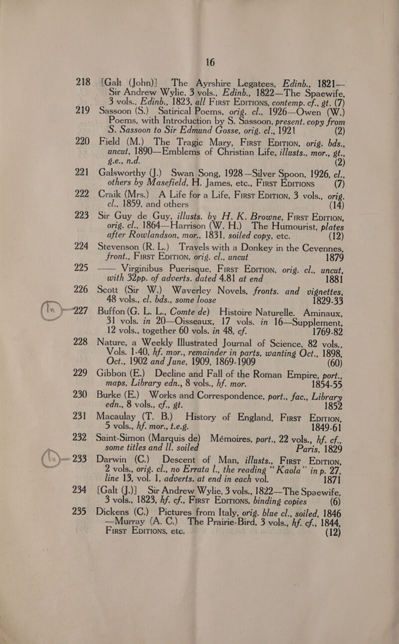 fy 218 219 220 221 222 223 224 Hyde) 226 228 229 230 231 232 234 235 16 [Galt (John)] The Ayrshire Legatees, Edinb., 1821— Sir Andrew Wylie, 3 vols., Edinb., 1822—The Spaewife, 3 vols., Edinb., 1823, all First Enitions, contemp. cf., gt. (7) Poems, with Introduction by S. Sassoon, present. copy from S. Sassoon to Sir Edmund Gosse, orig. cl., 1921 (2) Field (M.) The Tragic Mary, Firsr Eprtion, orig. bds., uncut, 1890—Emblems of Christian Life, illusts., mor., gt., g.e., n.d. (2) Galsworthy (J.) Swan Song, 1928—Silver Spoon, 1926, cl.. others by Masefield, H. James, etc., First Epitions (7) Craik (Mrs.} A Life for a Life, First Epition, 3 vols., orig. cl., 1859, and others (14) Sir Guy de Guy, illusts. by H. K. Browne, First Epition, orig. cl., 1864—Harrison (W. H.) The Humourist, plates after Rowlandson, mor., 1831, soiled copy, etc. (12) Stevenson (R. L.) Travels with a Donkey in the Cevennes, front., First Epition, orig. cl., uncut 1879 Virginibus Puerisque, First Epirion, orig. cl., uncut, with 32pp. of adverts. dated 4.81 at end 1881 Scott (Sir W.) Waverley Novels, fronts. and vignettes, 48 vols., cl. bds., some loose 1829-33 Buffon (G. L. L., Comte de) Histoire Naturelle. Aminaux, 31 vols. in 20—Oisseaux, 17 vols. in 16—Supplement, 12 vols., together 60 vols. in 48, cf. 1769-82 Nature, a Weekly Illustrated Journal of Science, 82 vols., Vols. 1-40, hf. mor., remainder in parts, wanting Oct., 1898, Oct., 1902 and June, 1909, 1869-1909 (60) Gibbon (E.) Decline and Fall of the Roman Empire, port., maps, Library edn., 8 vols., hf. mor. 1854-55  edn., 8 vols., cf., gt. Macaulay (T. B.) History of England, First Eopition, 5 vols., hf. mor., t.e.g. 1849-61 Saint-Simon (Marquis de) Mémoires, port., 22 vols., hf. cf. some titles and Il. soiled Paris, 1829 Darwin (C.) Descent of Man, illusts., First Epition, 2 vols., orig. cl., no Errata I., the reading “ Kaola” in p. 27, line 13, vol. 1, adverts. at end in each vol. 1871 [Galt (J.)] Sir Andrew Wylie, 3 vols., 1822—The Spaewife, 3 vols., 1823, hf. cf., First Eprtions, binding copies (6) Dickens (C.) Pictures from Italy, orig. blue cl., soiled, 1846 —Murray (A. C.) The Prairie-Bird, 3 vols., hf. cf., 1844, First EbiTIons, etc. | (12)