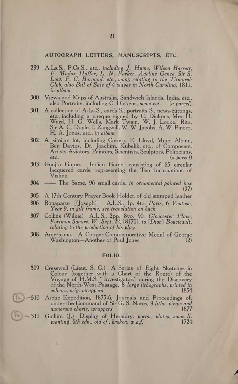 299 300 301 302 303 304 305 306 307 308 309 21 AUTOGRAPH LETTERS, MANUSCRIPTS, ETC. A.Ls.S., P.Cs.S., etc., pears J. Hume, Wilson Barrett, Baiadox Hafleol . N. Parker, Adeline Genee, Sir S. oee FC. Barmand: etc., many relating to the Titmarsh Club also Bill of Sale of 4 slaves in North Carolina, 1811, in album Views and Maps of Australia, Sandwich Islands, India, etc., also Portraits, including C. Dickens, some col. (a parcel) A collection of A.Ls.S., cards S., portraits S., news-cuttings, etc., including a cheque Signed by C. Dickens.) Miss. Ei. Ward. H. G. Wells, Mark Twain, W. J. Locke, Rita, Sir A. C. Doyle, I. Zangwill, W. W. Jacobs, A. W. Pinero, H. A. Jones, etc., in album A similar lot, including Caruso, E. Lloyd, Mme. Albani, en Davies, Dr. Joachim, Kubelilk, etc., of Composers, Artists, Aviators, Painters, Scientists, Sculptors, Politicians, etc. (a parcel) Gunjfa Game. Indian Game, consisting of 65 circular ishnu The Same, 96 small cards, in ornamental painted box  Bonaparte [(Joseph)] A.L.S., Ip. 4to, Paris, 6 Ventose, Year 9, in gilt frame, see translation on back Collins (Wilkie) A.L.S., 2pp. 8vo, 90, Gloucester Place, Portman Square, W., Sept. 22, 18 [70], to [Dion] Boucicault, relating to the production of his play Americana. A Copper Commemorative Medal of George Washington—Another of Paul Jones FOLIO. Cresswell (Lieut. S. G.) A Series of Eight Sketches in Colour (together with a Chart of the Route) of the Voyage of -H.MGS?- ‘ Investigator, ' during the Discovery of the North-West Passage, 8 large lithographs, PH ae colours, orig. wrappers Arctic Expedition, 1875-6, Journals and Proceedings of, numerous charts, wrappers Guillim (J.) Display of Heraldry, ports., plates, some Il. wanting, 6th edn., old cf., broken, w.af. 1724.