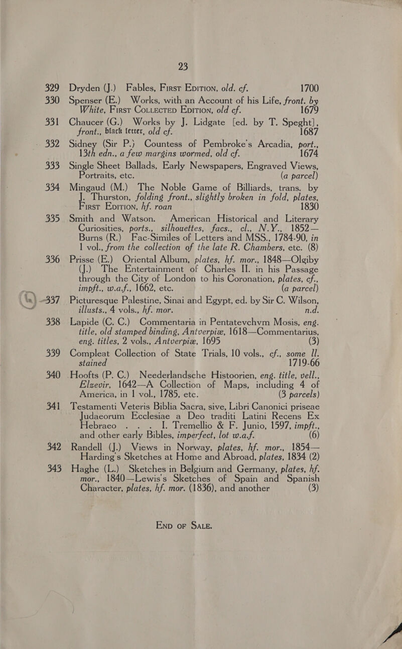 B20 330 331 333 334 335 336 338 339 340 341 342 345 23 Dryden (J.) Fables, First Epition, old. ef. 1700 Spenser (E.) Works, with an Account of his Life, front. by White, Bae Cotectep Eprtion, old cf. 1679 Chaucer (G.) Works by J. Lidgate [ed. by T. ae front., black letter, old cf. Sidney (Sir P.) Countess of Pembroke’s Arcadia, mot 13th edn., a few margins wormed, old cf. 1674 Single Sheet Ballads, Early Newspapers, Engraved Views, Portraits, etc. (a parcel) Mingaud (M.) The Noble Game of Billiards, trans. by J. Thurston, folding front., slightly broken in fold, Behe First Epition, Af. roan Smith and Watson. American Historical and Literary Curiosities, ports., silhouettes, facs., cl., N.Y., 1852— Burns (R.) Fac- Sa ie SaLettemand MSS.. 1784. 90, in 1 vol., from the collection of the late R. OWlambers etc. (8) Prisse (E.) Oriental Album, plates, hf. mor., 1848—Olgiby aby The Entertainment of Charles II. in his Passage through the City of London to his Coronation, plates, cf., impft., w.a.f., 1662, etc. (a parcel) Picturesque Palestine, Sinai and Egypt, ed. by Sir C. Wilson, illusts., 4 vols., hf. mor. n.d. Lapide (C. C.) Commentaria in Pentatevchvm Mosis, eng. title, old stamped binding, Antverpiz, 1618—Commentarius, eng. titles, 2 vols., Antverpiz, 1695 (3) Compleat Collection of State Trials, 10 vols., cf., some Il. stained 1719-66 Hoofts (P. C.) Neederlandsche Histoorien, eng. title, vell., Elzevir, 1642—A Collection of Maps, including 4 of America, in | vol., 1785, etc. (3 parcels) Testamenti Veteris Biblia Sacra, sive, Libri Canonici priseae Judaeorum Ecclesiae a Deo traditi Latini Recens Ex Hebraeo . . . I. Tremellio &amp; F. Junio, 1597, LE and other early Bibles, imperfect, lot w.a.f. (6 ) Randell (J.) Views in Norway, plates, hf. mor., 1854— Harding's Sketches at Home and Abroad, plates, 1834 (2) Haghe (L.) Sketches in Belgium and Germany, plates, hf. mor., 1840—Lewiss Sketches of Spain and Spanish Character, plates, hf. mor. (1836), and another Enp oF SALE.