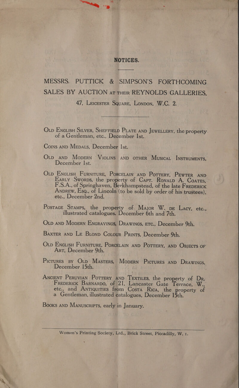 0 NOTICES. MESSRS. PUTTICK &amp; SIMPSON’'S FORTHCOMING SALES BY AUCTION at tHeR REYNOLDS GALLERIES, 47, LEICESTER Square, Lonpon, W.C. 2. O pb ENGLIsH SILVER, SHEFFIELD PLaTE anD JEWELLERY, the property of a Gentleman, etc., December Ist. Coins anD MeEpats, December Ist. O_p and Mopern’ VioLINS AND OTHER Musica. INSTRUMENTS, December Ist. Otp EnctisH Furniture, Porcetain AND Porrery, PEwTER AND Earty Sworps, the property of Capt. Ronatp A. Coates, F.S.A., of Springhaven, Berkhampstead, of the late FREDERICK Anprew, Esgq., of Lincoln (to be sold by order of his’ trustees), etc., December 2nd. PostacE Stamps, the property of Major W. pe Lacy, ete. illustrated catalogues. December 6th and 7th. » Oxp anpD Mopern Encravines, Drawines, ETc., December 9th. BaxTer AND Le Bionp Cotour Prints, December 9th. Oxp EnciisH Furniture, Porcetain AND Porrery, AND OBJECTS OF Art, December 9th. Picrures By Orp Masters, Mopern Pictures anp Drawines, December 15th. Ancient Peruvian Porrery and Textites, the property of Dr. Freperick Barnarpo, of 21, Lancaster Gate Terrace, W., etc., and Antiquities from Costa Rica, the property of a Gentleman, illustrated catalogues, December 15th. Booxs anp Manuscriets, early in January. Women’s Printing Society, Ltd., Brick Street, Piccadilly, W. 1. * 