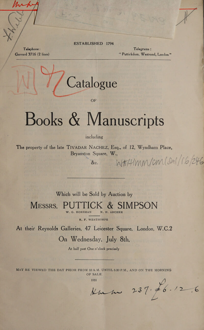  ESTABLISHED 1794 Telephone : Telegrams : / Gerrard 3716 (2 lines) ** Puttickdom, Westrand, London”   | \ Catalogue Books &amp; Manuscripts including The property of the late TIVADAR NACHEZ, Esgq., of 12, Wyndham Place, Bryanston Square, W., ) _ py , | / a LALA, wa j f / Z as, : &amp;c ° A\t [+ | /\ | / ti A / f | C ZB to Which will be Sold by Auction by Wiss. PUTTICK &amp; SIMPSON W. G. HORSMAN N. H. ARCHER  R. F. WESTHORPE At their Reynolds Galleries, 47 Leicester Square, London, W.C.2 On Wednesday, July 8th, At half past One o’clock precisely MAY BE VIEWED THE DAY PRIOR FROM 10A.M. UNTIL 5.30 P.M., AND ON THE MORNING OF SALE. a st te. /2—6