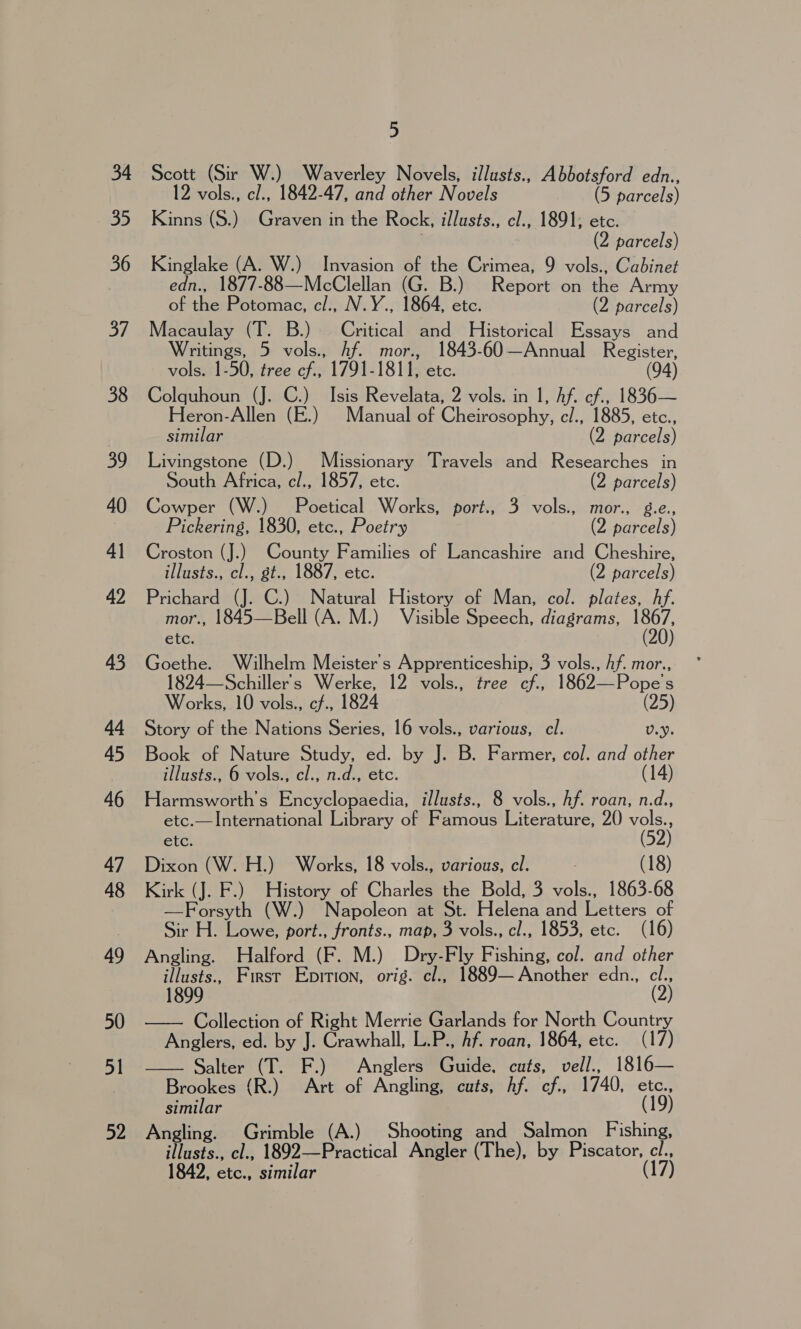 34 35 36 37 38 39 40 41 42 4 44 45 46 47 48 49 50 51 52 5 Scott (Sir W.) Waverley Novels, illusts., Abbotsford edn., 12 vols., cl., 1842-47, and other Novels (5 parcels) Kinns (S.) Graven in the Rock, illusts., cl., 1891, etc. : (2 parcels) Kinglake (A. W.) Invasion of the Crimea, 9 vols., Cabinet edn., 1877-88—McClellan (G. B.) Report on the Army of the Potomac, c/., N.Y., 1864, etc. (2 parcels) Macaulay (T. B.) Critical and Historical Essays and Writings, 5 vols., Af. mor., 1843-60—Annual Register, vols. 1-50, tree cf., 1791-1811, etc. (94) Colquhoun (J. C.) Isis Revelata, 2 vols. in 1, Af. cf., 1836— Heron-Allen (E.) Manual of Cheirosophy, c/., 1885, etc., similar (2 parcels) Livingstone (D.) Missionary Travels and Researches in South Africa, cl., 1857, etc. (2 parcels) Cowper (W.) Poetical Works, port., 3 vols., mor., g.e., Pickering, 1830, etc., Poetry (2 parcels) Croston (J.) County Families of Lancashire and Cheshire, illusts., cl., gt., 1887, etc. (2 parcels) Prichard (J. C.) Natural History of Man, col. plates, hf. mor., 1845—Bell (A. M.) Visible Speech, diagrams, 1867, ete: (20) Goethe. Wilhelm Meister’s Apprenticeship, 3 vols., Af. mor., 1824—Schiller's Werke, 12 vols., tree cf., 1862—Pope’s Works, 10 vols., cf., 1824 (25) Story of the Nations Series, 16 vols., various, cl. U.y. Book of Nature Study, ed. by J. B. Farmer, col. and other illusts., 6 vols., cl., n.d., etc. (14) Harmsworth’s Encyclopaedia, illusts., 8 vols., hf. roan, n.d., etc.— International Library of Famous Literature, 20 vols., etc. (52) Dixon (W. H.) Works, 18 vols., various, cl. : (18) Kirk (J. F.) History of Charles the Bold, 3 vols., 1863-68 —Forsyth (W.) Napoleon at St. Helena and Letters of Sir H. Lowe, port., fronts., map, 3 vols., cl., 1853, etc. (16) Angling. Halford (F. M.) Dry-Fly Fishing, col. and other illusts., First Eprrion, orig. cl., 1889— Another edn., cl., 1899 (2) Collection of Right Merrie Garlands for North Country Anglers, ed. by J. Crawhall, L.P., Af. roan, 1864, etc. (17) Salter (T. F.) Anglers Guide, cuts, vell., 1816— Brookes {(R.) Art of Angling, cuts, hf. cf., 1740, etc., similar (19) Angling. Grimble (A.) Shooting and Salmon Fishing, illusts., cl., 1892—Practical Angler (The), by Sie ae 1842, etc., similar  