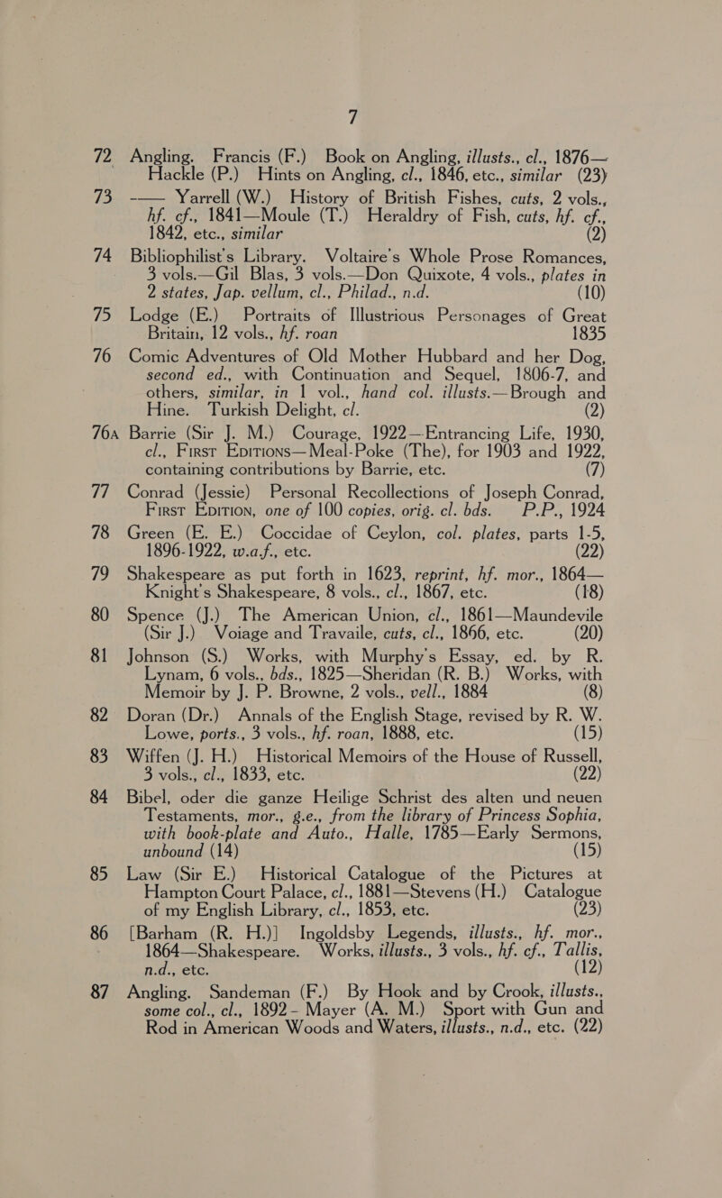 72 73 74 75 76 76A ial 78 79 80 81 82 83 84 85 86 87 7 Angling. Francis (F.) Book on Angling, illusts., cl., 1876— Hackle (P.) Hints on Angling, cl., 1846, etc., similar (23) -— Yarrell (W.) History of British Fishes, cuts, 2 vols., hf. cf., 1841—Moule (T.) Heraldry of Fish, cuts, Af. cf., 1842, etc., similar (2) Bibliophilist's Library. Voltaire’s Whole Prose Romances, vols.—Gil Blas, 3 vols.—Don Quixote, 4 vols., plates in 2 states, Jap. vellum, cl., Philad., n.d. Lodge (E.) Portraits of Illustrious Personages of Great Britain, 12 vols., Af. roan 1835 Comic Adventures of Old Mother Hubbard and her Dog, second ed., with Continuation and Sequel, 1806-7, and others, similar, in 1 vol., hand col. illusts.—Brough and Hine. Turkish Delight, a Barrie (Sir J. M.) Courage, 1922—-Entrancing Life, 1930, cl., First Epitions—Meal-Poke (The), for 1903 and a 7) containing contributions by Barrie, etc. Conrad (Jessie) Personal Recollections of Joseph Conrad, First Epition, one of 100 copies, orig. cl. bds. P.P., 1924 Green (E. E.) Coccidae of Ceylon, col. plates, parts 1-5, 1896-1922, w.af,, ete. (22) Shakespeare as put forth in 1623, reprint, hf. mor., 1864— Knight's Shakespeare, 8 vols., cl., 1867, etc. (18) Spence (J.) The American Union, c/., 1861—Maundevile (Sir J.) Voiage and Travaile, cuts, cl., 1866, etc. (20) Johnson (S.) Works, with Murphy's Essay, ed. by R. Lynam, 6 vols., bds., 1825—Sheridan (R. B.) Works, with Memoir by J. P. Browne, 2 vols., vell., 1884 (8) Doran (Dr.) Annals of the English Stage, revised by R. W. Lowe, ports., 3 vols., Af. roan, 1888, etc. (15) Wiffen (J. H.) Historical Memoirs of the House of Russell, 3 vols., cl., 1833, etc. (22) Bibel, oder die ganze Heilige Schrist des alten und neuen Testaments, mor., g.e., from the library of Princess Sophia, with book-plate and Auto., Halle, 1785—Early Sermons, unbound (14 (15) Law (Sir E.) Historical Catalogue of the Pictures at Hampton Court Palace, c/., 1881—Stevens (H.) Catalogue of my English Library, cl., 1853, etc. (23) Tear (R. H.)] Ingoldsby Legends, illusts., hf. mor., 1864—Shakespeare. Works, illusts., 3 vols., hf. cf., Tallis, n.d., etc. (12) Angling. Sandeman (F.) By Hook and by Crook, illusts., some col., cl., 1892- Mayer (A. M.) Sport with Gun and Rod in American Woods and Waters, illusts., n.d., etc. (22)